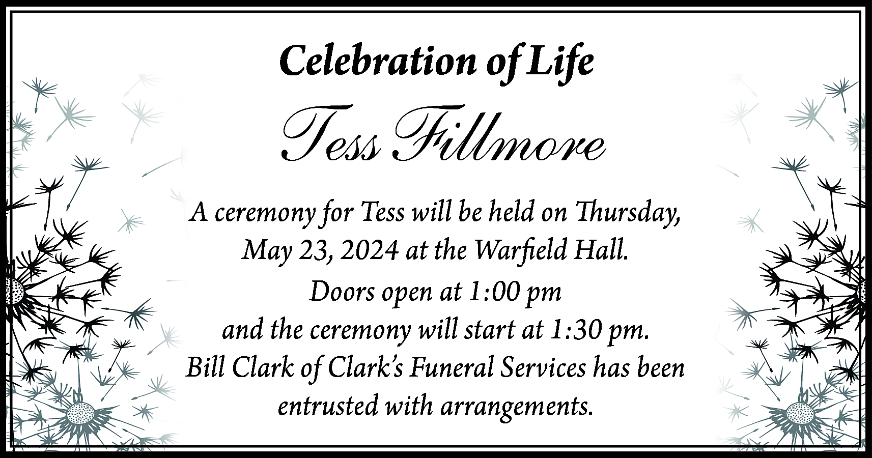 Celebration of Life <br> <br>Tess  Celebration of Life    Tess Fillmore    A ceremony for Tess will be held on Thursday,  May 23, 2024 at the Warfield Hall.  Doors open at 1:00 pm  and the ceremony will start at 1:30 pm.  Bill Clark of Clark’s Funeral Services has been  entrusted with arrangements.    