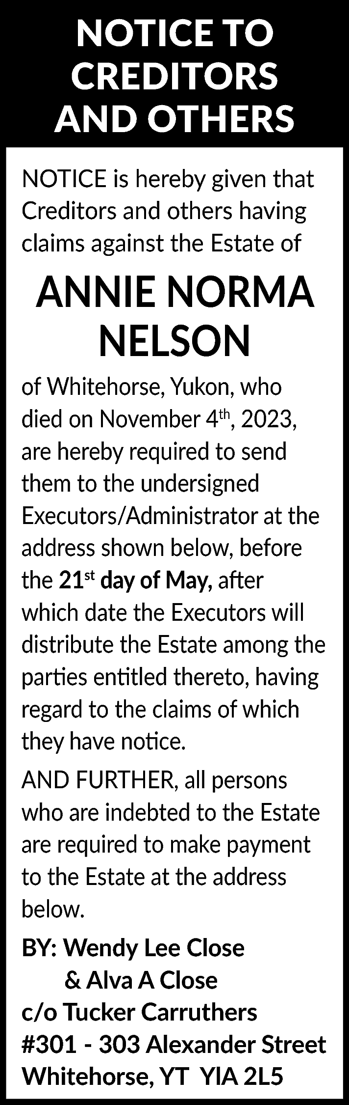 NOTICE TO <br>CREDITORS <br>AND OTHERS  NOTICE TO  CREDITORS  AND OTHERS  NOTICE is hereby given that  Creditors and others having  claims against the Estate of    ANNIE NORMA  NELSON  of Whitehorse, Yukon, who  died on November 4th, 2023,  are hereby required to send  them to the undersigned  Executors/Administrator at the  address shown below, before  the 21st day of May, after  which date the Executors will  distribute the Estate among the  parties entitled thereto, having  regard to the claims of which  they have notice.  AND FURTHER, all persons  who are indebted to the Estate  are required to make payment  to the Estate at the address  below.  BY: Wendy Lee Close  & Alva A Close  c/o Tucker Carruthers  #301 - 303 Alexander Street  Whitehorse, YT YlA 2L5    