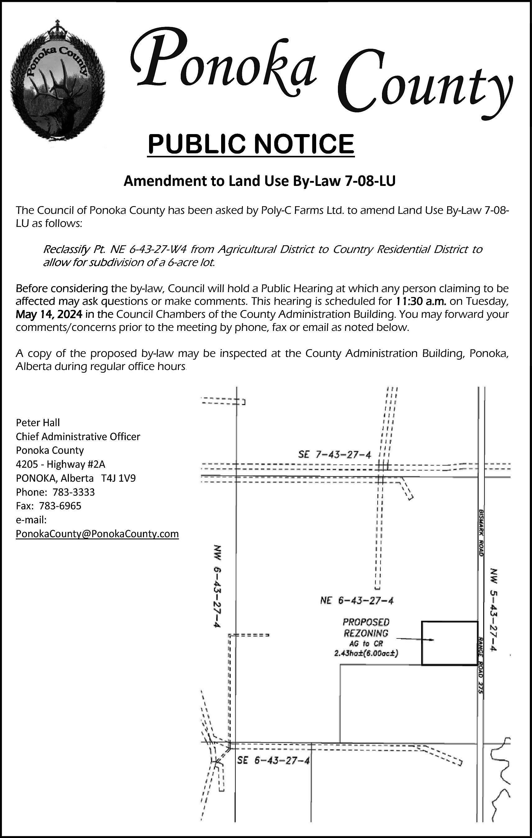 Ponoka County <br>PUBLIC NOTICE <br>  Ponoka County  PUBLIC NOTICE    Amendment to Land Use By-Law 7-08-LU  The Council of Ponoka County has been asked by Poly-C Farms Ltd. to amend Land Use By-Law 7-08LU as follows:    Reclassify Pt. NE 6-43-27-W4 from Agricultural District to Country Residential District to  allow for subdivision of a 6-acre lot.  Before considering the by-law, Council will hold a Public Hearing at which any person claiming to be  affected may ask questions or make comments. This hearing is scheduled for 11:30 a.m. on Tuesday,  May 14, 2024 in the Council Chambers of the County Administration Building. You may forward your  comments/concerns prior to the meeting by phone, fax or email as noted below.  A copy of the proposed by-law may be inspected at the County Administration Building, Ponoka,  Alberta during regular office hours.    Peter Hall  Chief Administrative Officer  Ponoka County  4205 - Highway #2A  PONOKA, Alberta T4J 1V9  Phone: 783-3333  Fax: 783-6965  e-mail:  PonokaCounty@PonokaCounty.com    