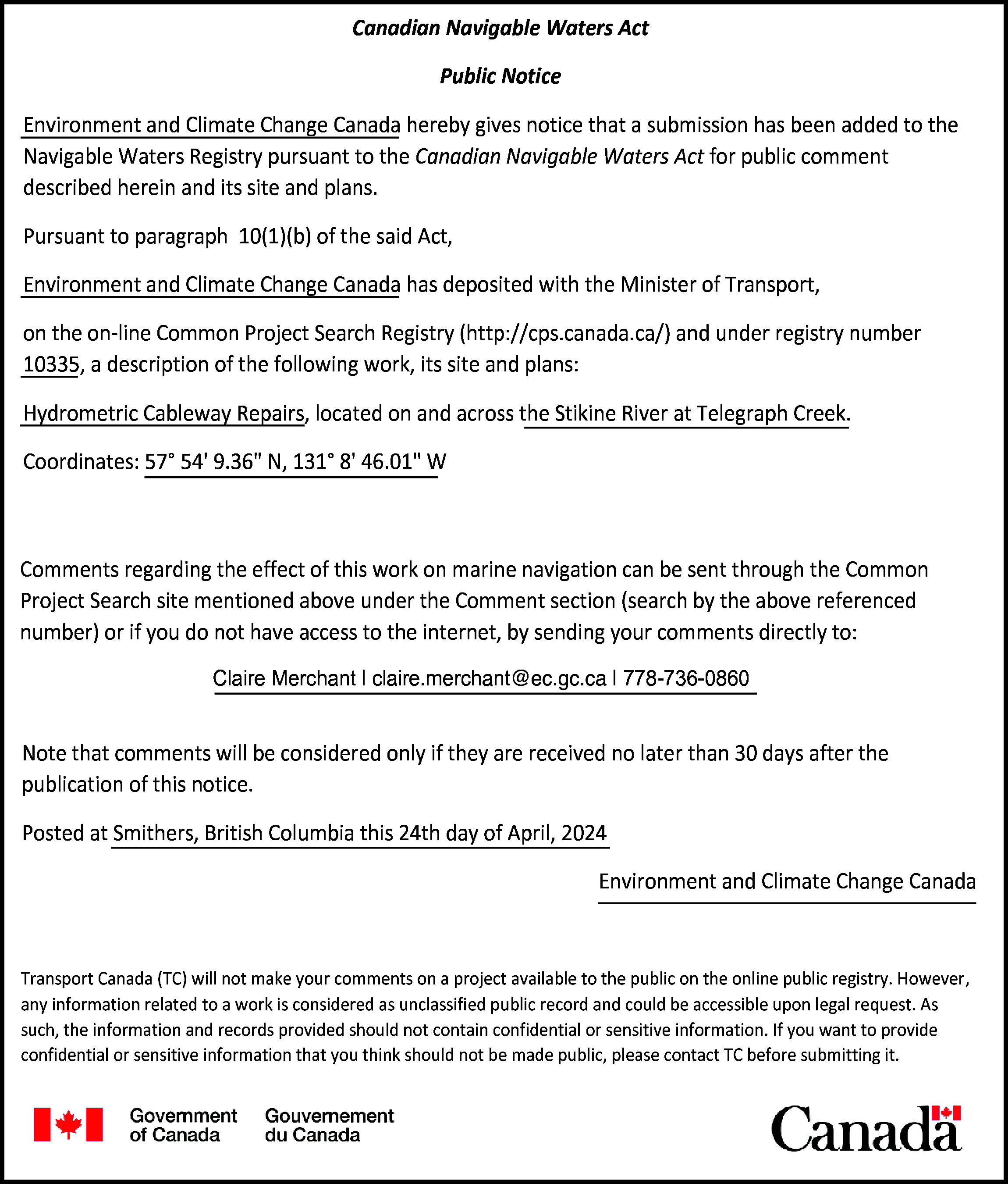Canadian Navigable Waters Act <br>Public  Canadian Navigable Waters Act  Public Notice  Environment and Climate Change Canada hereby gives notice that a submission has been added to the  Navigable Waters Registry pursuant to the Canadian Navigable Waters Act for public comment  described herein and its site and plans.  Pursuant to paragraph 10(1)(b) of the said Act,  Environment and Climate Change Canada has deposited with the Minister of Transport,  on the on-line Common Project Search Registry (http://cps.canada.ca/) and under registry number  10335, a description of the following work, its site and plans:  Hydrometric Cableway Repairs, located on and across the Stikine River at Telegraph Creek.  Coordinates: 57° 54 9.36" N, 131° 8 46.01" W    Comments regarding the effect of this work on marine navigation can be sent through the Common  Project Search site mentioned above under the Comment section (search by the above referenced  number) or if you do not have access to the internet, by sending your comments directly to:  Claire Merchant | claire.merchant@ec.gc.ca | 778-736-0860    Note that comments will be considered only if they are received no later than 30 days after the  publication of this notice.  Posted at Smithers, British Columbia this 24th day of April, 2024  Environment and Climate Change Canada    Transport Canada (TC) will not make your comments on a project available to the public on the online public registry. However,  any information related to a work is considered as unclassified public record and could be accessible upon legal request. As  such, the information and records provided should not contain confidential or sensitive information. If you want to provide  confidential or sensitive information that you think should not be made public, please contact TC before submitting it.    