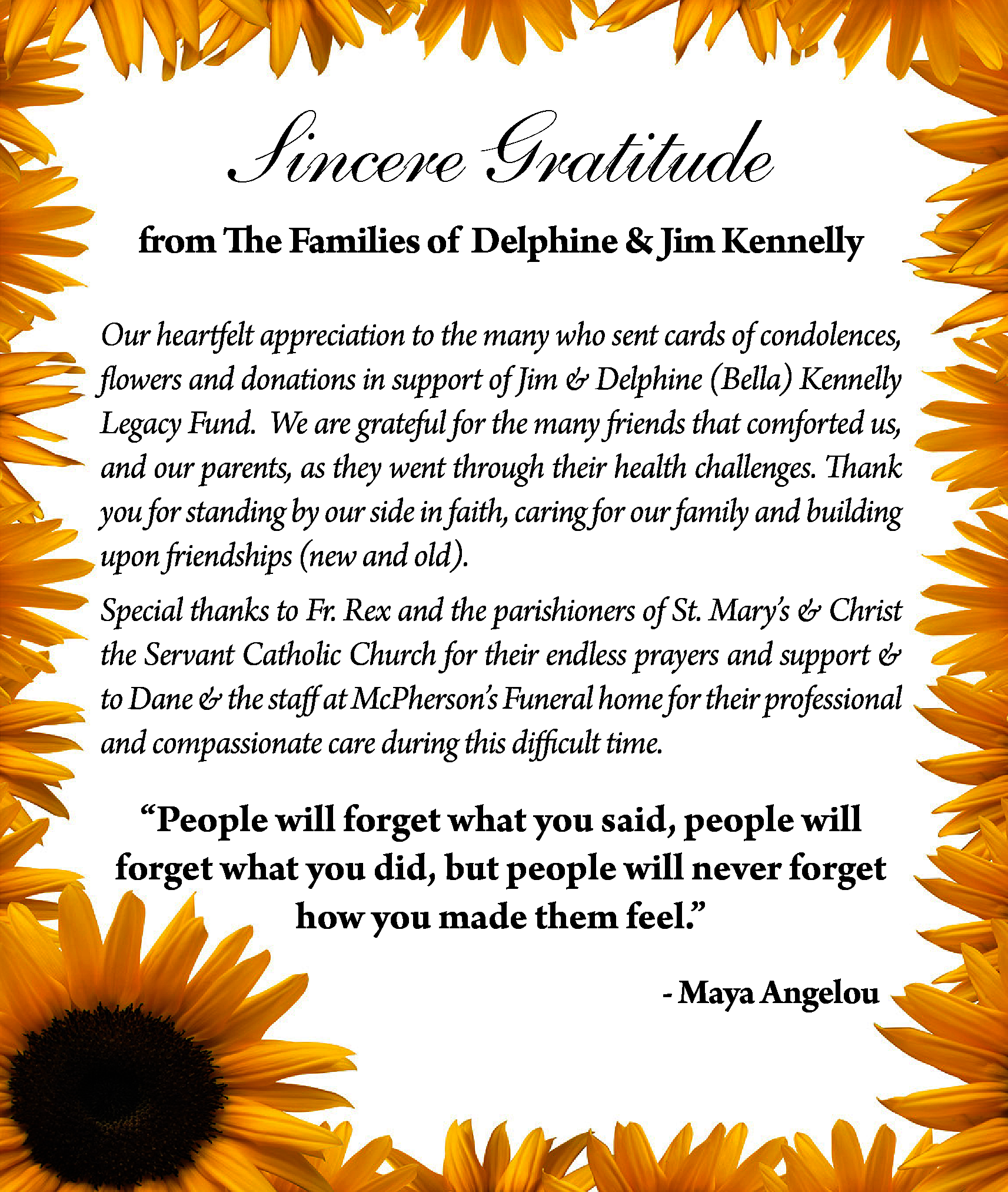 Sincere Gratitude <br>from The Families  Sincere Gratitude  from The Families of Delphine & Jim Kennelly  Our heartfelt appreciation to the many who sent cards of condolences,  flowers and donations in support of Jim & Delphine (Bella) Kennelly  Legacy Fund. We are grateful for the many friends that comforted us,  and our parents, as they went through their health challenges. Thank  you for standing by our side in faith, caring for our family and building  upon friendships (new and old).  Special thanks to Fr. Rex and the parishioners of St. Mary’s & Christ  the Servant Catholic Church for their endless prayers and support &  to Dane & the staff at McPherson’s Funeral home for their professional  and compassionate care during this difficult time.    “People will forget what you said, people will  forget what you did, but people will never forget  how you made them feel.”  - Maya Angelou    