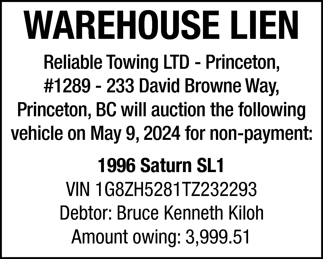 WAREHOUSE LIEN <br> <br>Reliable Towing  WAREHOUSE LIEN    Reliable Towing LTD - Princeton,  #1289 - 233 David Browne Way,  Princeton, BC will auction the following  vehicle on May 9, 2024 for non-payment:  1996 Saturn SL1  VIN 1G8ZH5281TZ232293  Debtor: Bruce Kenneth Kiloh  Amount owing: 3,999.51    