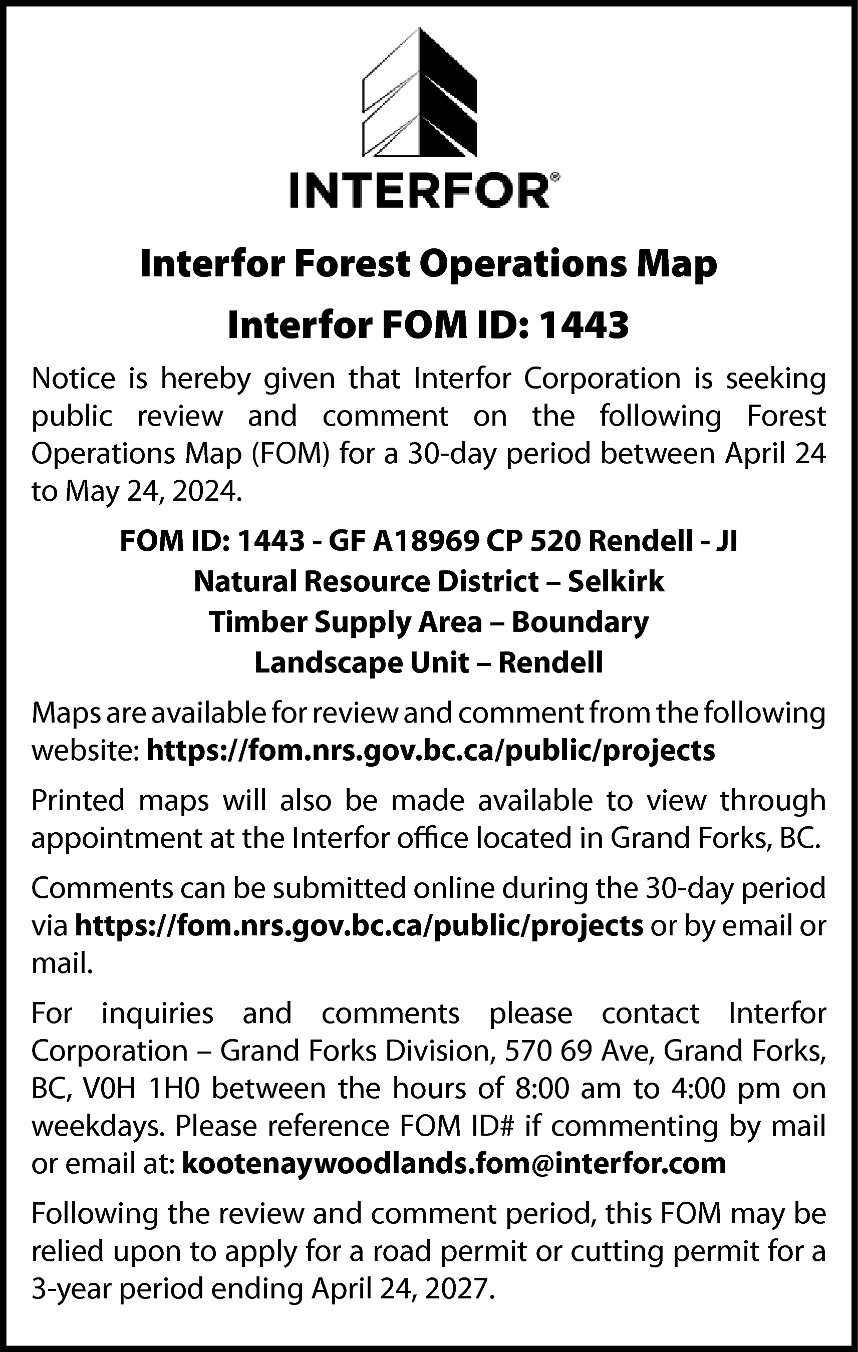 Interfor Forest Operations Map <br>Interfor  Interfor Forest Operations Map  Interfor FOM ID: 1443  Notice is hereby given that Interfor Corporation is seeking  public review and comment on the following Forest  Operations Map (FOM) for a 30-day period between April 24  to May 24, 2024.  FOM ID: 1443 - GF A18969 CP 520 Rendell - JI  Natural Resource District – Selkirk  Timber Supply Area – Boundary  Landscape Unit – Rendell  Maps are available for review and comment from the following  website: https://fom.nrs.gov.bc.ca/public/projects  Printed maps will also be made available to view through  appointment at the Interfor office located in Grand Forks, BC.  Comments can be submitted online during the 30-day period  via https://fom.nrs.gov.bc.ca/public/projects or by email or  mail.  For inquiries and comments please contact Interfor  Corporation – Grand Forks Division, 570 69 Ave, Grand Forks,  BC, V0H 1H0 between the hours of 8:00 am to 4:00 pm on  weekdays. Please reference FOM ID# if commenting by mail  or email at: kootenaywoodlands.fom@interfor.com  Following the review and comment period, this FOM may be  relied upon to apply for a road permit or cutting permit for a  3-year period ending April 24, 2027.    