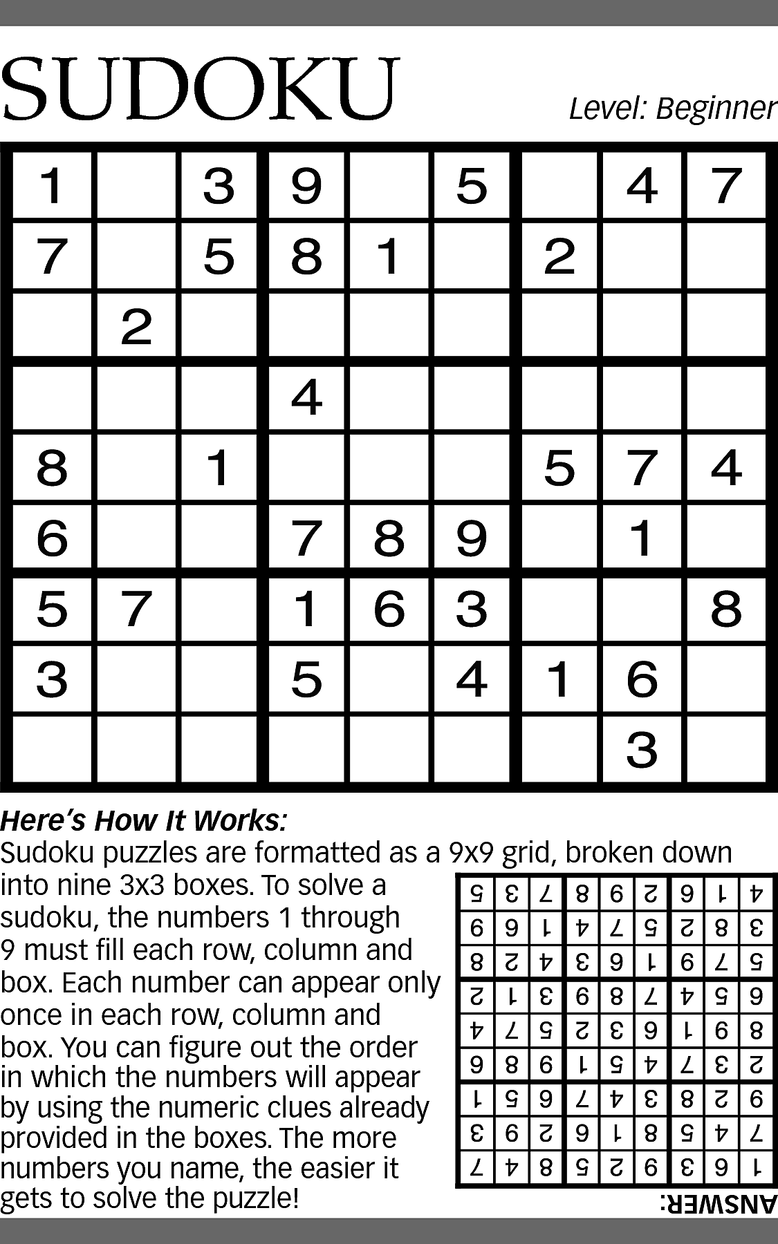 SUDOKU <br> <br>Level: Beginner <br>  SUDOKU    Level: Beginner    Here’s How It Works:  Sudoku puzzles are formatted as a 9x9 grid, broken down  into nine 3x3 boxes. To solve a  sudoku, the numbers 1 through  9 must fill each row, column and  box. Each number can appear only  once in each row, column and  box. You can figure out the order  in which the numbers will appear  by using the numeric clues already  provided in the boxes. The more  numbers you name, the easier it  gets to solve the puzzle!    ANSWER:    