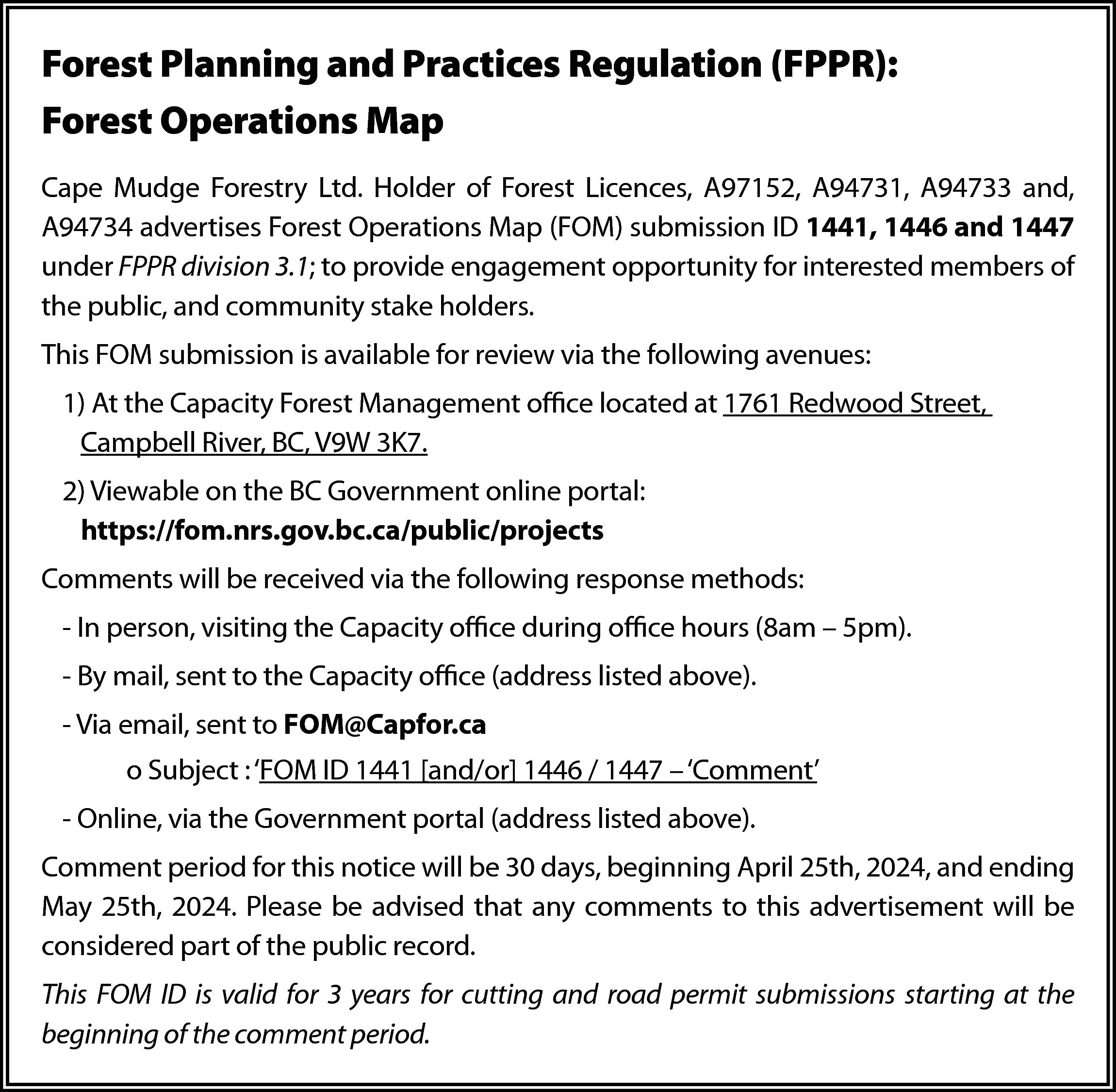 Forest Planning and Practices Regulation  Forest Planning and Practices Regulation (FPPR):  Forest Operations Map  Cape Mudge Forestry Ltd. Holder of Forest Licences, A97152, A94731, A94733 and,  A94734 advertises Forest Operations Map (FOM) submission ID 1441, 1446 and 1447  under FPPR division 3.1; to provide engagement opportunity for interested members of  the public, and community stake holders.  This FOM submission is available for review via the following avenues:  1) At the Capacity Forest Management office located at 1761 Redwood Street,  Campbell River, BC, V9W 3K7.  2) Viewable on the BC Government online portal:  https://fom.nrs.gov.bc.ca/public/projects  Comments will be received via the following response methods:  - In person, visiting the Capacity office during office hours (8am – 5pm).  - By mail, sent to the Capacity office (address listed above).  - Via email, sent to FOM@Capfor.ca  o Subject : ‘FOM ID 1441 [and/or] 1446 / 1447 – ‘Comment’  - Online, via the Government portal (address listed above).  Comment period for this notice will be 30 days, beginning April 25th, 2024, and ending  May 25th, 2024. Please be advised that any comments to this advertisement will be  considered part of the public record.  This FOM ID is valid for 3 years for cutting and road permit submissions starting at the  beginning of the comment period.    