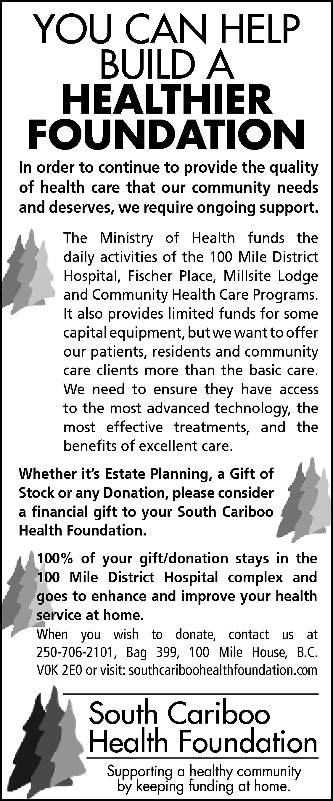 YOU CAN HELP <br>BUILD A  YOU CAN HELP  BUILD A  HEALTHIER  FOUNDATION    In order to continue to provide the quality  of health care that our community needs  and deserves, we require ongoing support.  The Ministry of Health funds the  daily activities of the 100 Mile District  Hospital, Fischer Place, Millsite Lodge  and Community Health Care Programs.  It also provides limited funds for some  capital equipment, but we want to offer  our patients, residents and community  care clients more than the basic care.  We need to ensure they have access  to the most advanced technology, the  most effective treatments, and the  benefits of excellent care.  Whether it’s Estate Planning, a Gift of  Stock or any Donation, please consider  a financial gift to your South Cariboo  Health Foundation.  100% of your gift/donation stays in the  100 Mile District Hospital complex and  goes to enhance and improve your health  service at home.    When you wish to donate, contact us at  250-706-2101, Bag 399, 100 Mile House, B.C.  V0K 2E0 or visit: southcariboohealthfoundation.com    South Cariboo  Health Foundation  Supporting a healthy community  by keeping funding at home.    