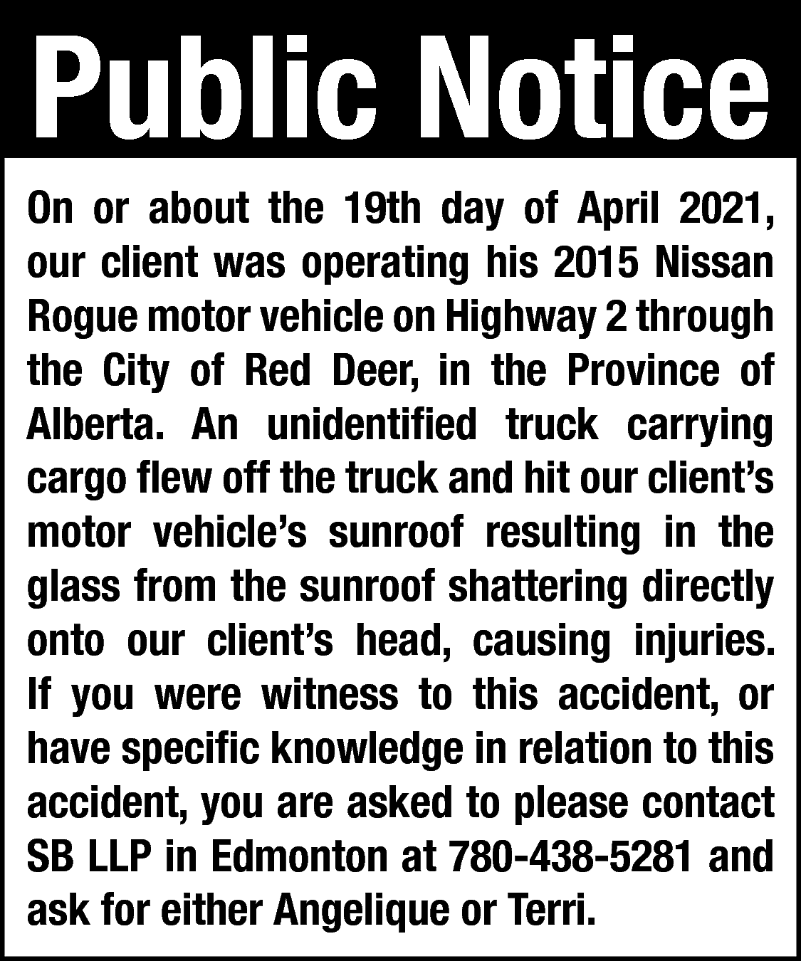 Public Notice <br> <br>On or  Public Notice    On or about the 19th day of April 2021,  our client was operating his 2015 Nissan  Rogue motor vehicle on Highway 2 through  the City of Red Deer, in the Province of  Alberta. An unidentified truck carrying  cargo flew off the truck and hit our client’s  motor vehicle’s sunroof resulting in the  glass from the sunroof shattering directly  onto our client’s head, causing injuries.  If you were witness to this accident, or  have specific knowledge in relation to this  accident, you are asked to please contact  SB LLP in Edmonton at 780-438-5281 and  ask for either Angelique or Terri.    