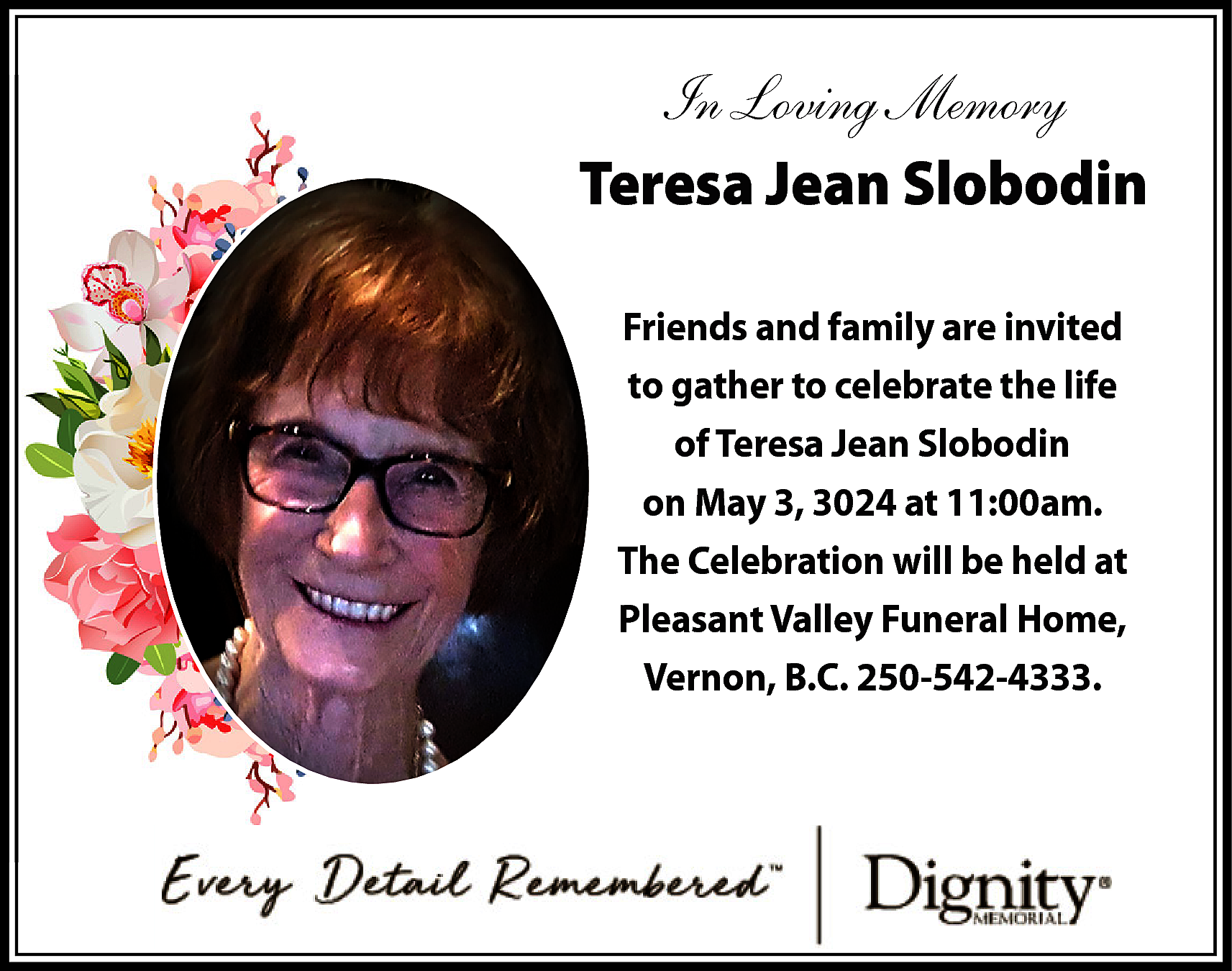 In Loving Memory <br>Teresa Jean  In Loving Memory  Teresa Jean Slobodin  Friends and family are invited  to gather to celebrate the life  of Teresa Jean Slobodin  on May 3, 3024 at 11:00am.  The Celebration will be held at  Pleasant Valley Funeral Home,  Vernon, B.C. 250-542-4333.    