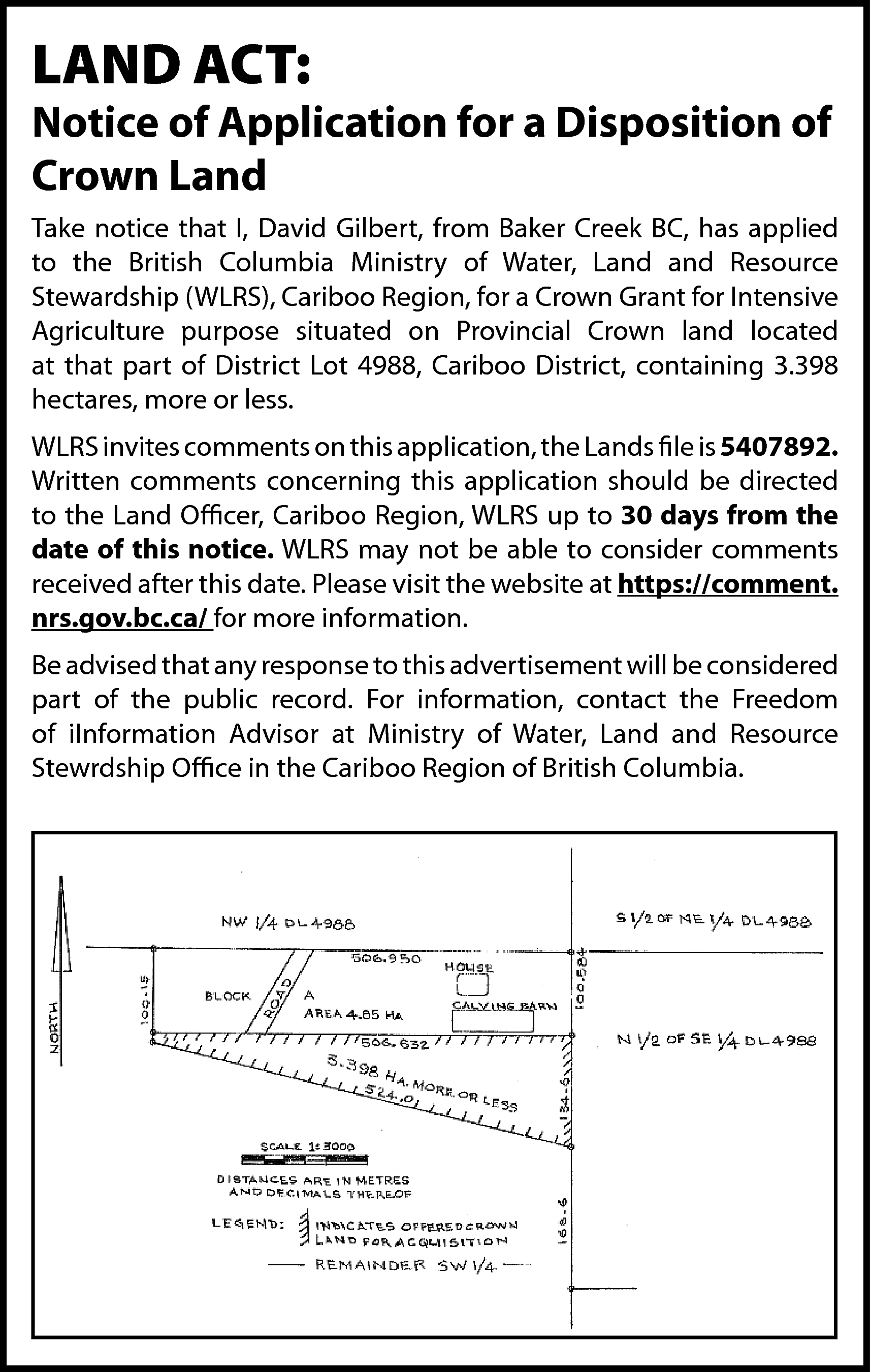 LAND ACT: <br> <br>Notice of  LAND ACT:    Notice of Application for a Disposition of  Crown Land  Take notice that I, David Gilbert, from Baker Creek BC, has applied  to the British Columbia Ministry of Water, Land and Resource  Stewardship (WLRS), Cariboo Region, for a Crown Grant for Intensive  Agriculture purpose situated on Provincial Crown land located  at that part of District Lot 4988, Cariboo District, containing 3.398  hectares, more or less.  WLRS invites comments on this application, the Lands file is 5407892.  Written comments concerning this application should be directed  to the Land Officer, Cariboo Region, WLRS up to 30 days from the  date of this notice. WLRS may not be able to consider comments  received after this date. Please visit the website at https://comment.  nrs.gov.bc.ca/ for more information.  Be advised that any response to this advertisement will be considered  part of the public record. For information, contact the Freedom  of iInformation Advisor at Ministry of Water, Land and Resource  Stewrdship Office in the Cariboo Region of British Columbia.    