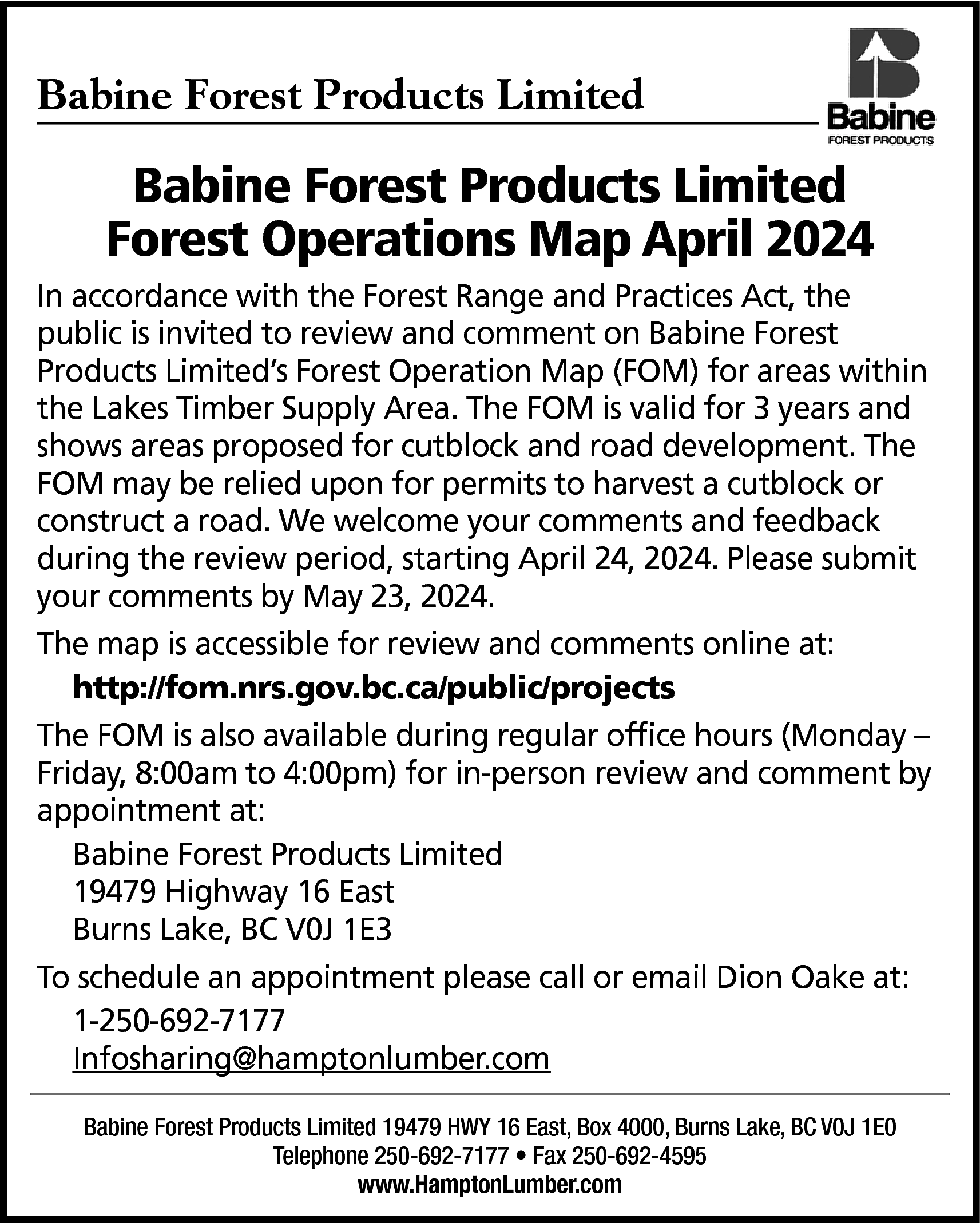 Babine Forest Products Limited <br>  Babine Forest Products Limited    Babine Forest Products Limited  Forest Operations Map April 2024  In accordance with the Forest Range and Practices Act, the  public is invited to review and comment on Babine Forest  Products Limited’s Forest Operation Map (FOM) for areas within  the Lakes Timber Supply Area. The FOM is valid for 3 years and  shows areas proposed for cutblock and road development. The  FOM may be relied upon for permits to harvest a cutblock or  construct a road. We welcome your comments and feedback  during the review period, starting April 24, 2024. Please submit  your comments by May 23, 2024.  The map is accessible for review and comments online at:  http://fom.nrs.gov.bc.ca/public/projects  The FOM is also available during regular office hours (Monday –  Friday, 8:00am to 4:00pm) for in-person review and comment by  appointment at:  Babine Forest Products Limited  19479 Highway 16 East  Burns Lake, BC V0J 1E3  To schedule an appointment please call or email Dion Oake at:  1-250-692-7177  Infosharing@hamptonlumber.com  Babine Forest Products Limited 19479 HWY 16 East, Box 4000, Burns Lake, BC V0J 1E0  Telephone 250-692-7177 • Fax 250-692-4595  www.HamptonLumber.com    