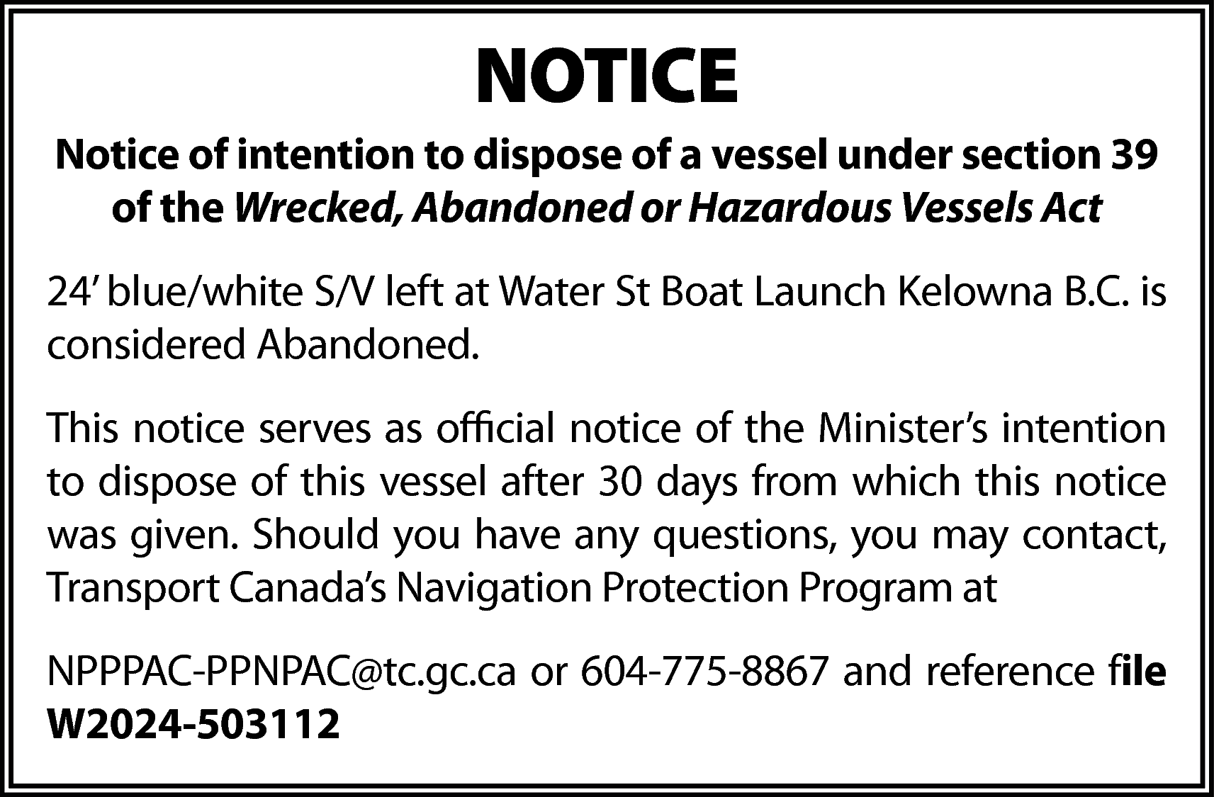 NOTICE <br>Notice of intention to  NOTICE  Notice of intention to dispose of a vessel under section 39  of the Wrecked, Abandoned or Hazardous Vessels Act  24’ blue/white S/V left at Water St Boat Launch Kelowna B.C. is  considered Abandoned.  This notice serves as official notice of the Minister’s intention  to dispose of this vessel after 30 days from which this notice  was given. Should you have any questions, you may contact,  Transport Canada’s Navigation Protection Program at  NPPPAC-PPNPAC@tc.gc.ca or 604-775-8867 and reference file  W2024-503112    