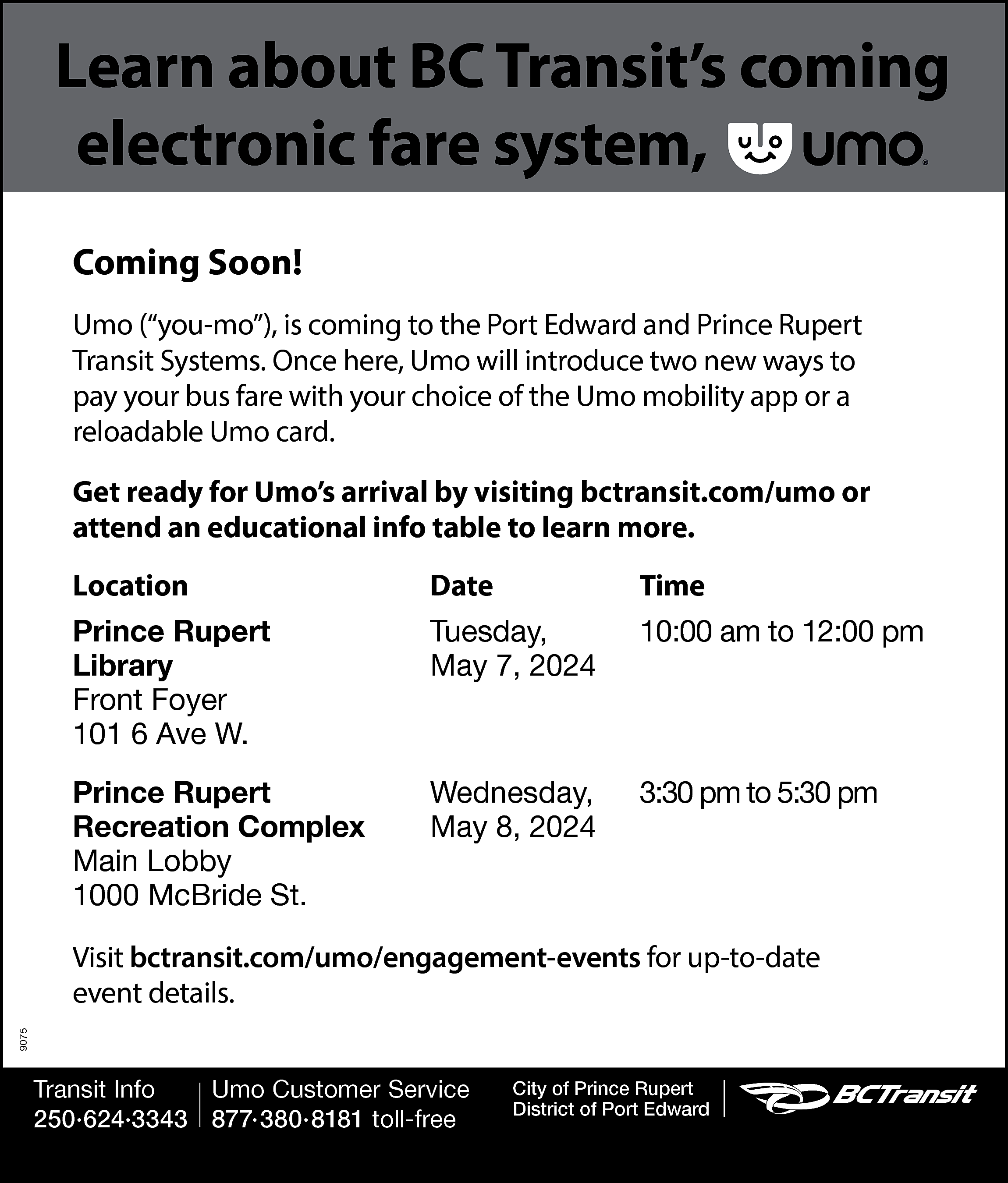 Learn about BC Transit’s coming  Learn about BC Transit’s coming  electronic fare system,  Coming Soon!  Umo (“you-mo”), is coming to the Port Edward and Prince Rupert  Transit Systems. Once here, Umo will introduce two new ways to  pay your bus fare with your choice of the Umo mobility app or a  reloadable Umo card.  Get ready for Umo’s arrival by visiting bctransit.com/umo or  attend an educational info table to learn more.  Location    Date    Time    Prince Rupert  Library  Front Foyer  101 6 Ave W.    Tuesday,  May 7, 2024    10:00 am to 12:00 pm    Prince Rupert  Recreation Complex  Main Lobby  1000 McBride St.    Wednesday,  May 8, 2024    3:30 pm to 5:30 pm    9075    Visit bctransit.com/umo/engagement-events for up-to-date  event details.  Transit Info  Umo Customer Service  250·624·3343 877·380·8181 toll-free    City of Prince Rupert  District of Port Edward    