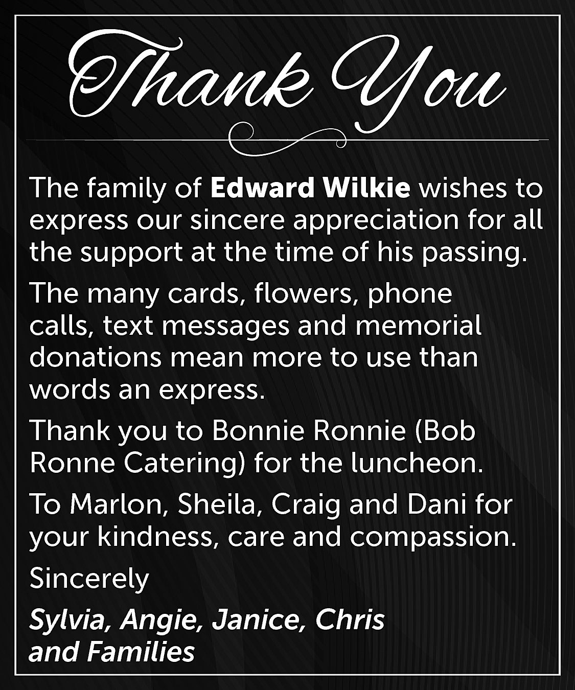 The family of Edward Wilkie  The family of Edward Wilkie wishes to  express our sincere appreciation for all  the support at the time of his passing.  The many cards, flowers, phone  calls, text messages and memorial  donations mean more to use than  words an express.  Thank you to Bonnie Ronnie (Bob  Ronne Catering) for the luncheon.  To Marlon, Sheila, Craig and Dani for  your kindness, care and compassion.  Sincerely  Sylvia, Angie, Janice, Chris  and Families    