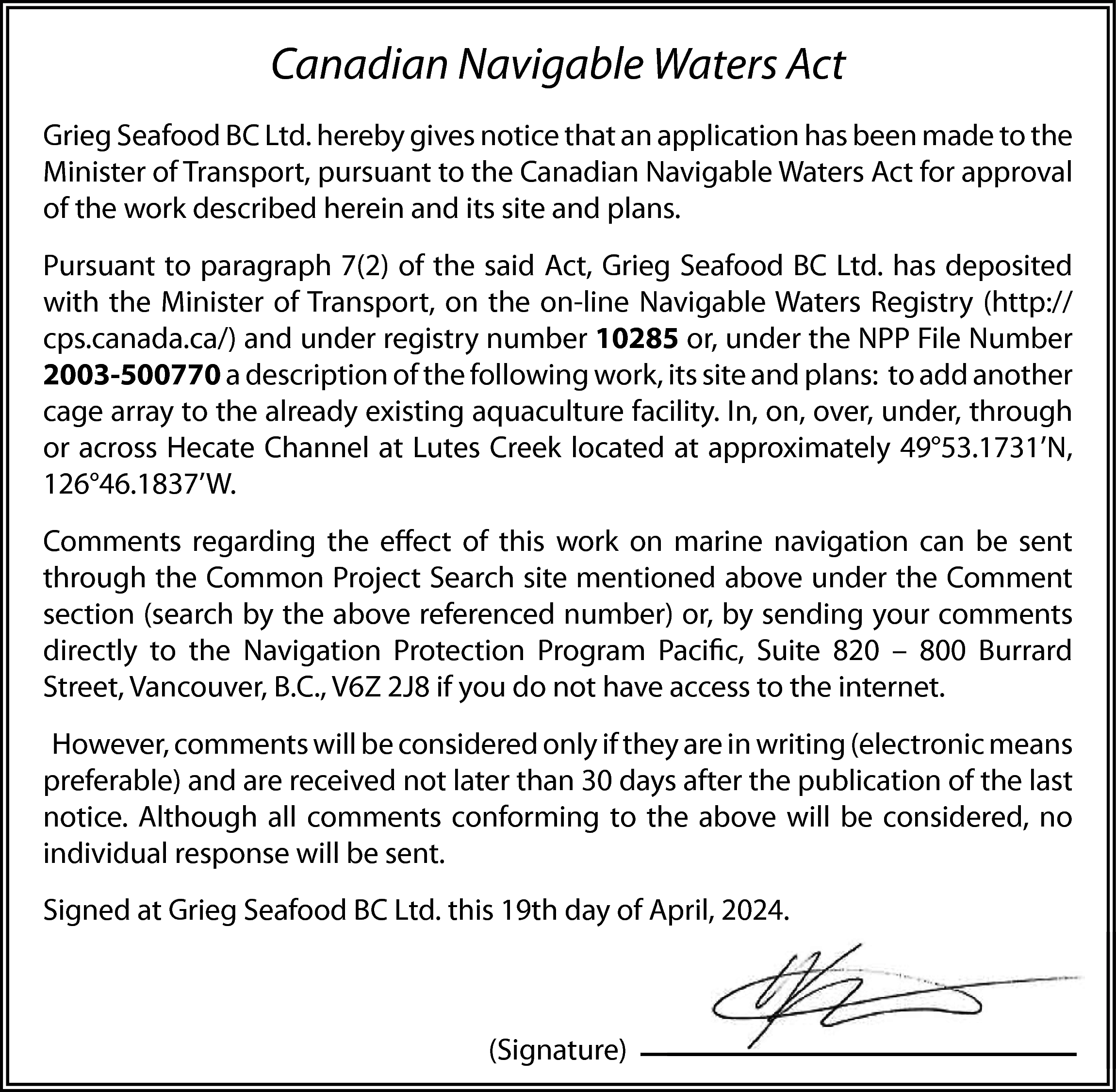 Canadian Navigable Waters Act <br>Grieg  Canadian Navigable Waters Act  Grieg Seafood BC Ltd. hereby gives notice that an application has been made to the  Minister of Transport, pursuant to the Canadian Navigable Waters Act for approval  of the work described herein and its site and plans.  Pursuant to paragraph 7(2) of the said Act, Grieg Seafood BC Ltd. has deposited  with the Minister of Transport, on the on-line Navigable Waters Registry (http://  cps.canada.ca/) and under registry number 10285 or, under the NPP File Number  2003-500770 a description of the following work, its site and plans: to add another  cage array to the already existing aquaculture facility. In, on, over, under, through  or across Hecate Channel at Lutes Creek located at approximately 49°53.1731’N,  126°46.1837’W.  Comments regarding the effect of this work on marine navigation can be sent  through the Common Project Search site mentioned above under the Comment  section (search by the above referenced number) or, by sending your comments  directly to the Navigation Protection Program Pacific, Suite 820 – 800 Burrard  Street, Vancouver, B.C., V6Z 2J8 if you do not have access to the internet.  However, comments will be considered only if they are in writing (electronic means  preferable) and are received not later than 30 days after the publication of the last  notice. Although all comments conforming to the above will be considered, no  individual response will be sent.  Signed at Grieg Seafood BC Ltd. this 19th day of April, 2024.    (Signature)    
