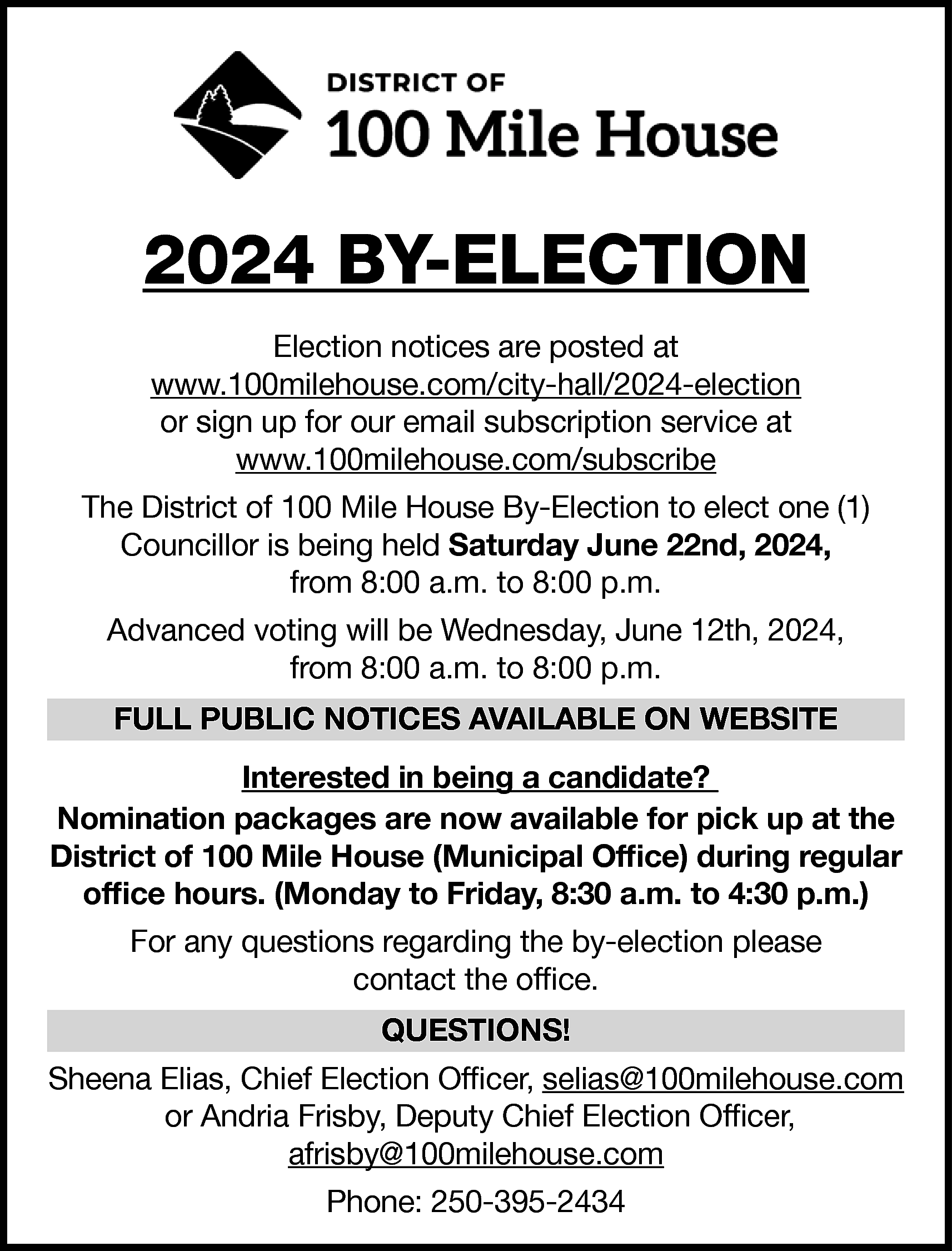 2024 BY-ELECTION <br>Election notices are  2024 BY-ELECTION  Election notices are posted at  www.100milehouse.com/city-hall/2024-election  or sign up for our email subscription service at  www.100milehouse.com/subscribe  The District of 100 Mile House By-Election to elect one (1)  Councillor is being held Saturday June 22nd, 2024,  from 8:00 a.m. to 8:00 p.m.  Advanced voting will be Wednesday, June 12th, 2024,  from 8:00 a.m. to 8:00 p.m.  FULL PUBLIC NOTICES AVAILABLE ON WEBSITE  Interested in being a candidate?  Nomination packages are now available for pick up at the  District of 100 Mile House (Municipal Office) during regular  office hours. (Monday to Friday, 8:30 a.m. to 4:30 p.m.)  For any questions regarding the by-election please  contact the office.  QUESTIONS!  Sheena Elias, Chief Election Officer, selias@100milehouse.com  or Andria Frisby, Deputy Chief Election Officer,  afrisby@100milehouse.com  Phone: 250-395-2434    