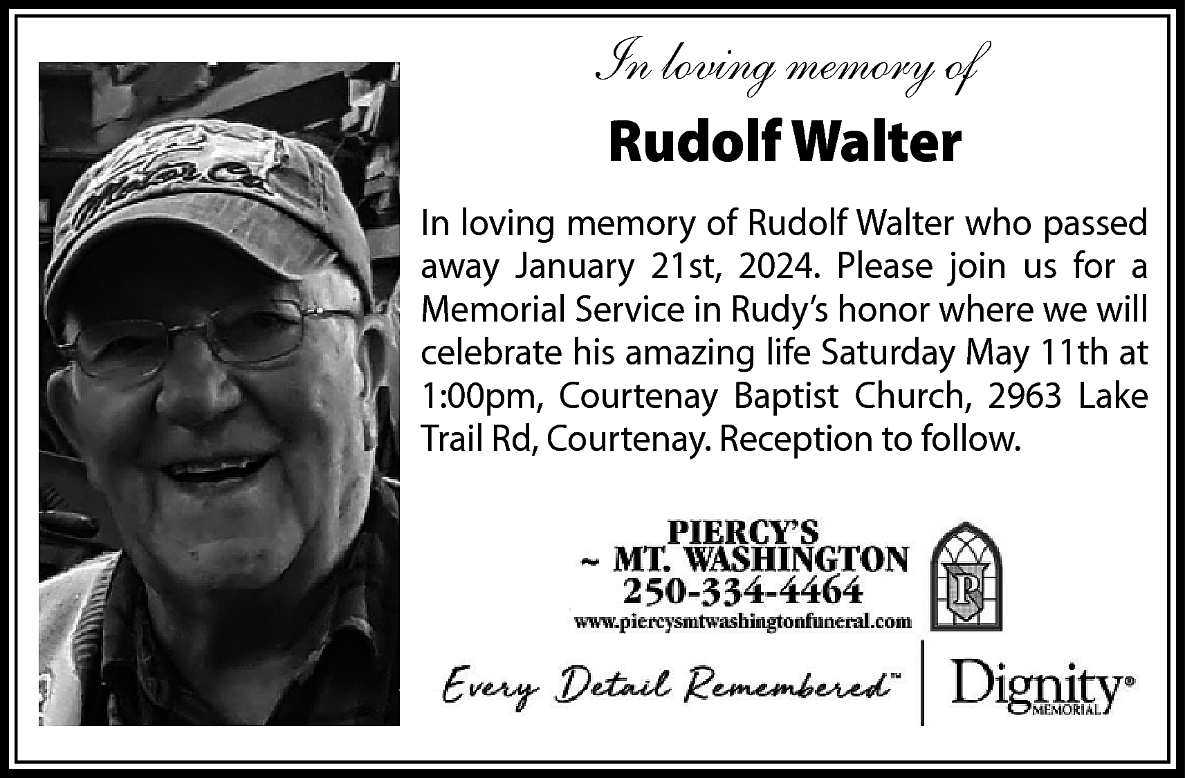 In loving memory of <br>Rudolf  In loving memory of  Rudolf Walter  In loving memory of Rudolf Walter who passed  away January 21st, 2024. Please join us for a  Memorial Service in Rudy’s honor where we will  celebrate his amazing life Saturday May 11th at  1:00pm, Courtenay Baptist Church, 2963 Lake  Trail Rd, Courtenay. Reception to follow.    
