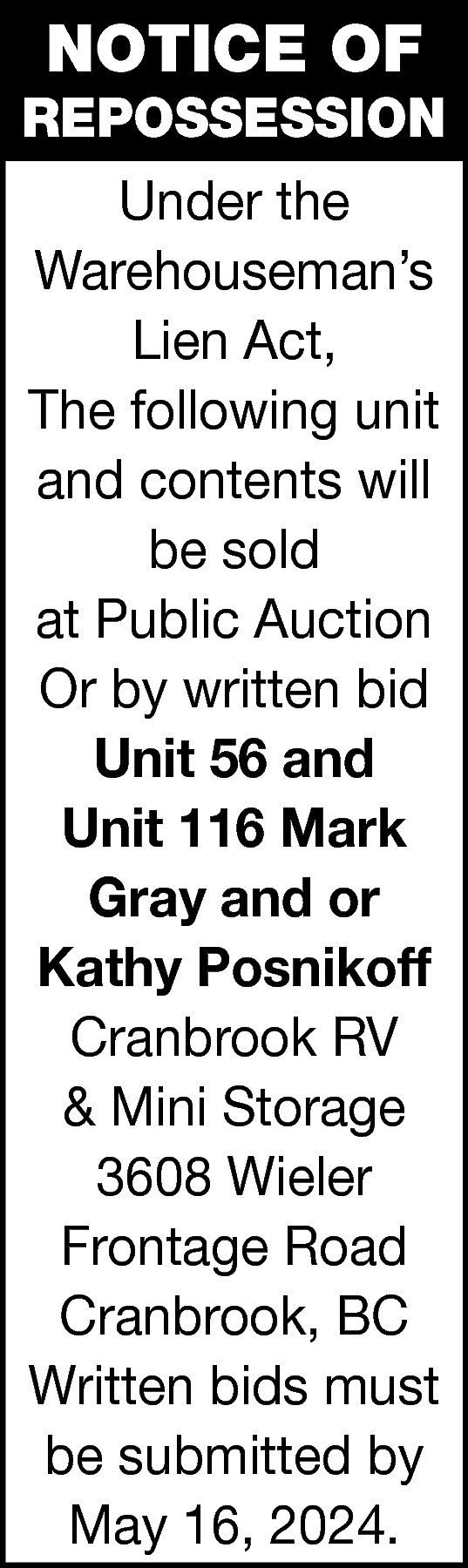 NOTICE OF <br> <br>REPOSSESSION <br>Under  NOTICE OF    REPOSSESSION  Under the  Warehouseman’s  Lien Act,  The following unit  and contents will  be sold  at Public Auction  Or by written bid  Unit 56 and  Unit 116 Mark  Gray and or  Kathy Posnikoff  Cranbrook RV  & Mini Storage  3608 Wieler  Frontage Road  Cranbrook, BC  Written bids must  be submitted by  May 16, 2024.    