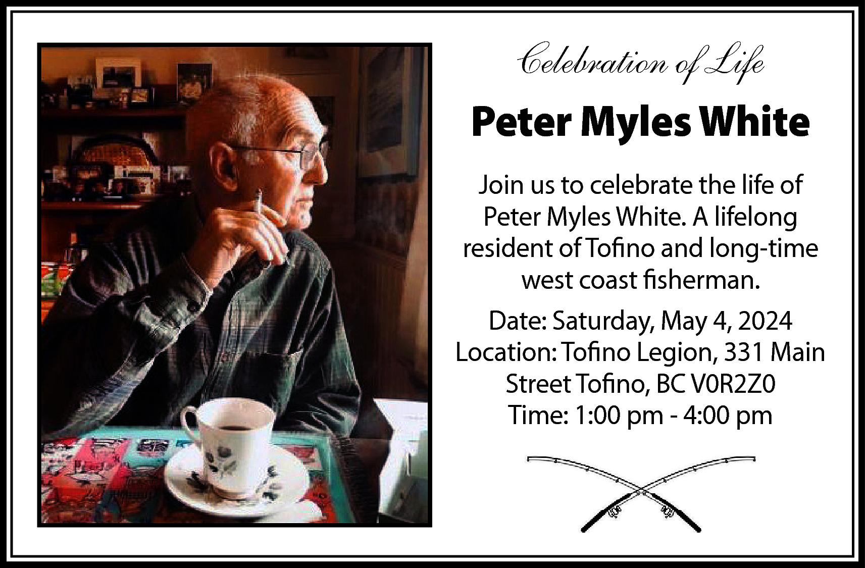 Celebration of Life <br>Peter Myles  Celebration of Life  Peter Myles White  Join us to celebrate the life of  Peter Myles White. A lifelong  resident of Tofino and long-time  west coast fisherman.  Date: Saturday, May 4, 2024  Location: Tofino Legion, 331 Main  Street Tofino, BC V0R2Z0  Time: 1:00 pm - 4:00 pm    