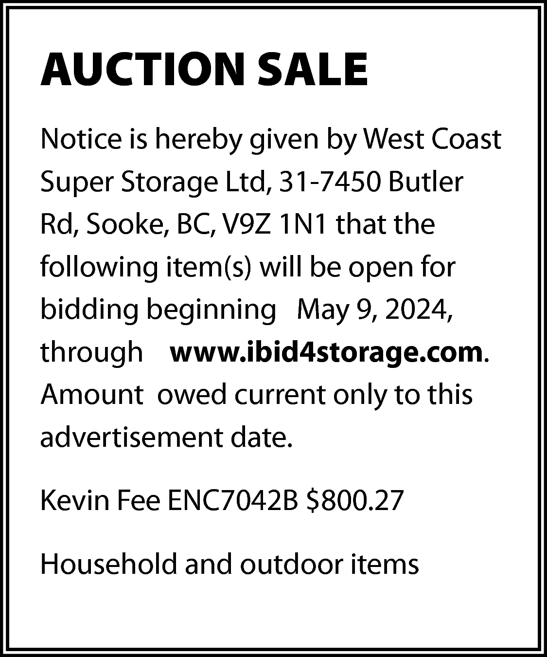 AUCTION SALE <br>Notice is hereby  AUCTION SALE  Notice is hereby given by West Coast  Super Storage Ltd, 31-7450 Butler  Rd, Sooke, BC, V9Z 1N1 that the  following item(s) will be open for  bidding beginning May 9, 2024,  through www.ibid4storage.com.  Amount owed current only to this  advertisement date.  Kevin Fee ENC7042B $800.27  Household and outdoor items    