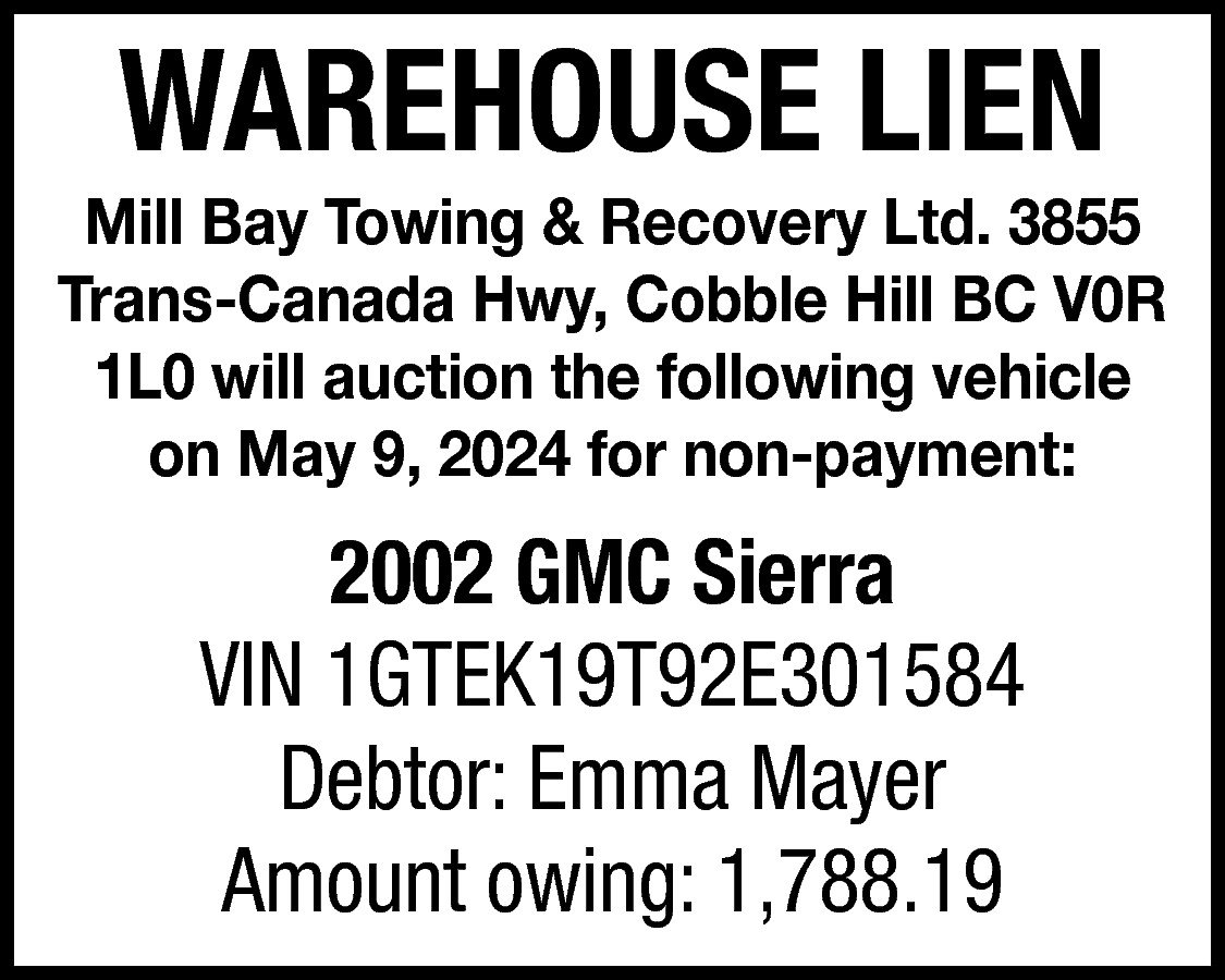 WAREHOUSE LIEN <br> <br>Mill Bay  WAREHOUSE LIEN    Mill Bay Towing & Recovery Ltd. 3855  Trans-Canada Hwy, Cobble Hill BC V0R  1L0 will auction the following vehicle  on May 9, 2024 for non-payment:    2002 GMC Sierra  VIN 1GTEK19T92E301584  Debtor: Emma Mayer  Amount owing: 1,788.19    