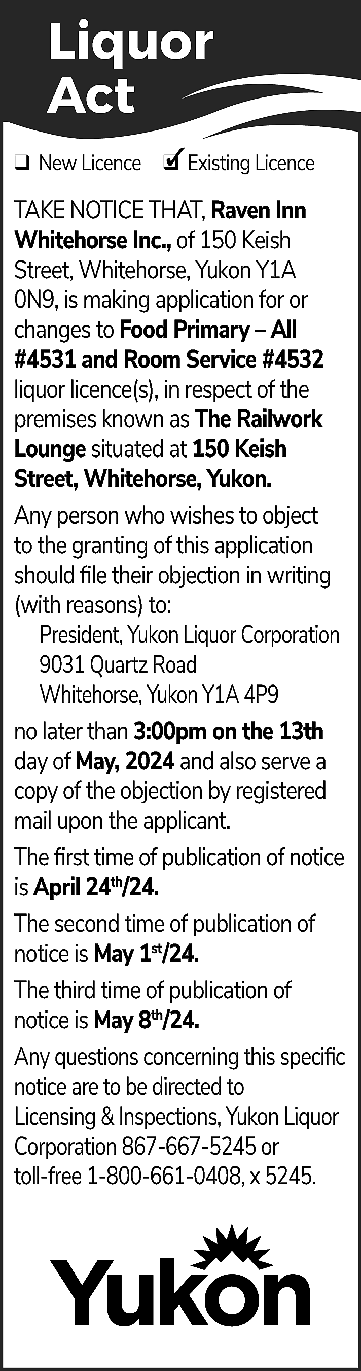 Liquor <br>Act <br>✓ Existing Licence  Liquor  Act  ✓ Existing Licence  ❑ New Licence ❑  TAKE NOTICE THAT, Raven Inn  Whitehorse Inc., of 150 Keish  Street, Whitehorse, Yukon Y1A  0N9, is making application for or  changes to Food Primary – All  #4531 and Room Service #4532  liquor licence(s), in respect of the  premises known as The Railwork  Lounge situated at 150 Keish  Street, Whitehorse, Yukon.  Any person who wishes to object  to the granting of this application  should file their objection in writing  (with reasons) to:  President, Yukon Liquor Corporation  9031 Quartz Road  Whitehorse, Yukon Y1A 4P9  no later than 3:00pm on the 13th  day of May, 2024 and also serve a  copy of the objection by registered  mail upon the applicant.  The first time of publication of notice  is April 24th/24.  The second time of publication of  notice is May 1st/24.  The third time of publication of  notice is May 8th/24.  Any questions concerning this specific  notice are to be directed to  Licensing & Inspections, Yukon Liquor  Corporation 867-667-5245 or  toll-free 1-800-661-0408, x 5245.    