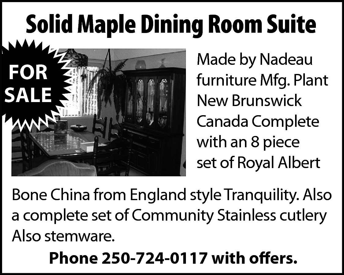 Solid Maple Dining Room Suite  Solid Maple Dining Room Suite  FOR  SALE    Made by Nadeau  furniture Mfg. Plant  New Brunswick  Canada Complete  with an 8 piece  set of Royal Albert    Bone China from England style Tranquility. Also  a complete set of Community Stainless cutlery  Also stemware.  Phone 250-724-0117 with offers.    