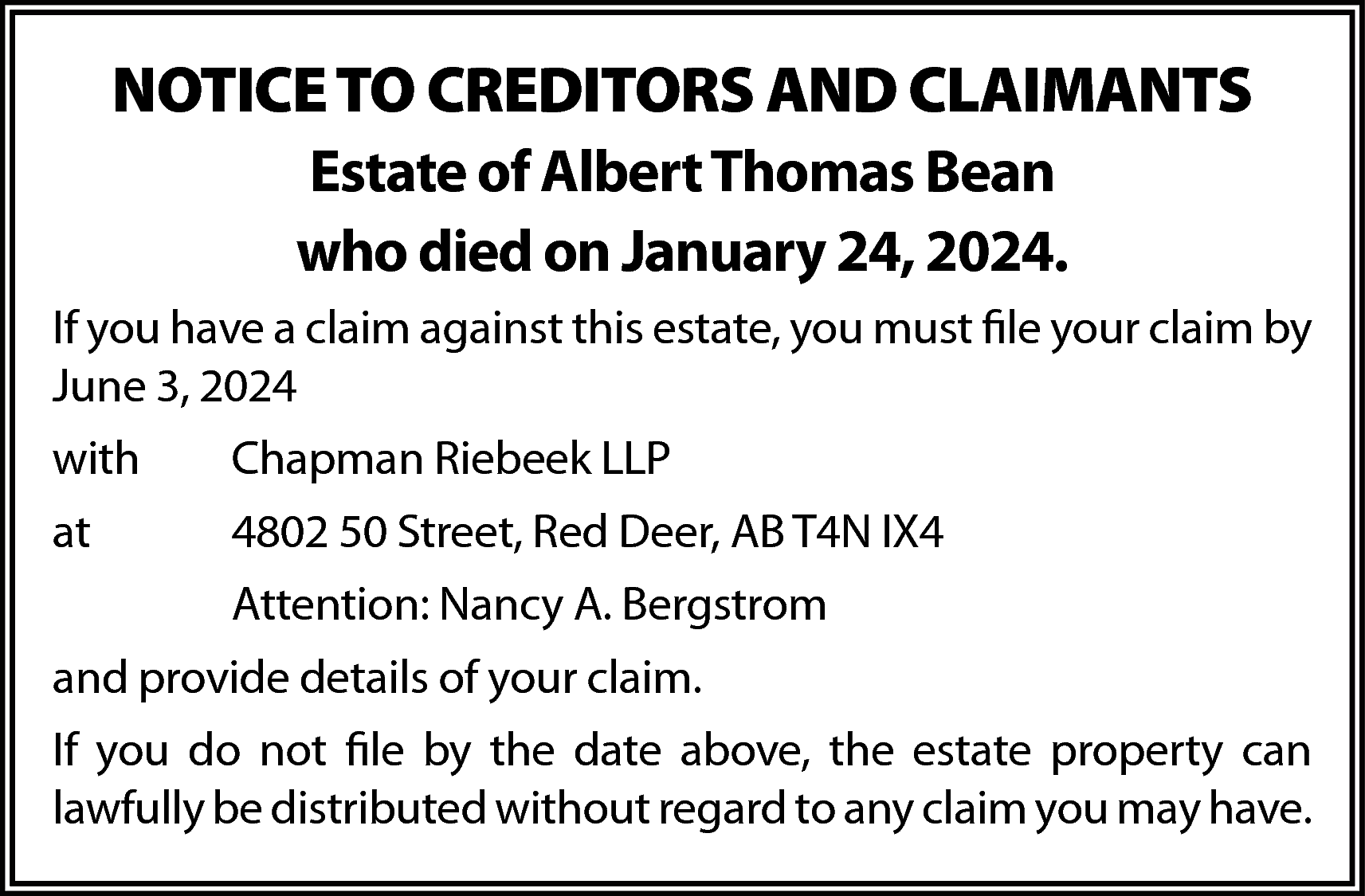 NOTICE TO CREDITORS AND CLAIMANTS  NOTICE TO CREDITORS AND CLAIMANTS  Estate of Albert Thomas Bean  who died on January 24, 2024.  If you have a claim against this estate, you must file your claim by  June 3, 2024  with    Chapman Riebeek LLP    at    4802 50 Street, Red Deer, AB T4N IX4  Attention: Nancy A. Bergstrom    and provide details of your claim.  If you do not file by the date above, the estate property can  lawfully be distributed without regard to any claim you may have.    