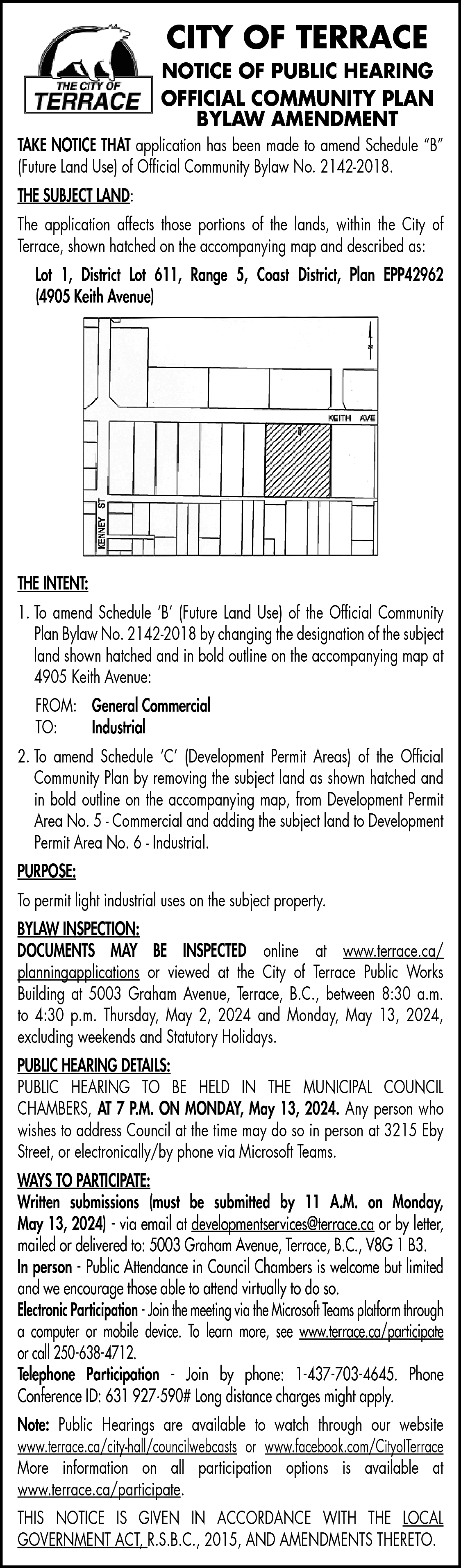 CITY OF TERRACE <br> <br>NOTICE  CITY OF TERRACE    NOTICE OF PUBLIC HEARING  OFFICIAL COMMUNITY PLAN  BYLAW AMENDMENT  TAKE NOTICE THAT application has been made to amend Schedule “B”  (Future Land Use) of Official Community Bylaw No. 2142-2018.  THE SUBJECT LAND:  The application affects those portions of the lands, within the City of  Terrace, shown hatched on the accompanying map and described as:  Lot 1, District Lot 611, Range 5, Coast District, Plan EPP42962  (4905 Keith Avenue)    THE INTENT:  1. To amend Schedule ‘B’ (Future Land Use) of the Official Community  Plan Bylaw No. 2142-2018 by changing the designation of the subject  land shown hatched and in bold outline on the accompanying map at  4905 Keith Avenue:  FROM: General Commercial  TO:  Industrial  2. To amend Schedule ‘C’ (Development Permit Areas) of the Official  Community Plan by removing the subject land as shown hatched and  in bold outline on the accompanying map, from Development Permit  Area No. 5 - Commercial and adding the subject land to Development  Permit Area No. 6 - Industrial.  PURPOSE:  To permit light industrial uses on the subject property.  BYLAW INSPECTION:  DOCUMENTS MAY BE INSPECTED online at www.terrace.ca/  planningapplications or viewed at the City of Terrace Public Works  Building at 5003 Graham Avenue, Terrace, B.C., between 8:30 a.m.  to 4:30 p.m. Thursday, May 2, 2024 and Monday, May 13, 2024,  excluding weekends and Statutory Holidays.  PUBLIC HEARING DETAILS:  PUBLIC HEARING TO BE HELD IN THE MUNICIPAL COUNCIL  CHAMBERS, AT 7 P.M. ON MONDAY, May 13, 2024. Any person who  wishes to address Council at the time may do so in person at 3215 Eby  Street, or electronically/by phone via Microsoft Teams.  WAYS TO PARTICIPATE:  Written submissions (must be submitted by 11 A.M. on Monday,  May 13, 2024) - via email at developmentservices@terrace.ca or by letter,  mailed or delivered to: 5003 Graham Avenue, Terrace, B.C., V8G 1 B3.  In person - Public Attendance in Council Chambers is welcome but limited  and we encourage those able to attend virtually to do so.  Electronic Participation - Join the meeting via the Microsoft Teams platform through  a computer or mobile device. To learn more, see www.terrace.ca/participate  or call 250-638-4712.  Telephone Participation - Join by phone: 1-437-703-4645. Phone  Conference ID: 631 927·590# Long distance charges might apply.  Note: Public Hearings are available to watch through our website  www.terrace.ca/city-hall/councilwebcasts or www.facebook.com/CityoITerrace  More information on all participation options is available at  www.terrace.ca/participate.  THIS NOTICE IS GIVEN IN ACCORDANCE WITH THE LOCAL  GOVERNMENT ACT, R.S.B.C., 2015, AND AMENDMENTS THERETO.    