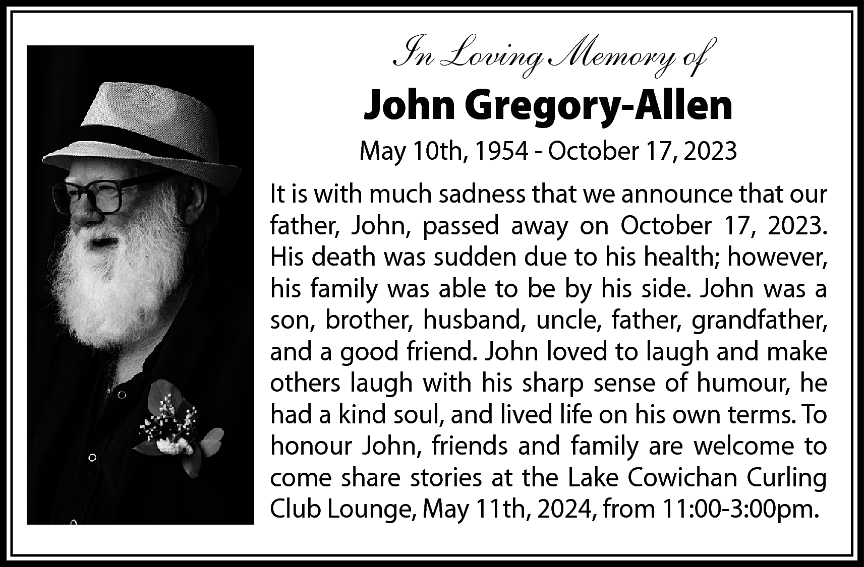 In Loving Memory of <br>John  In Loving Memory of  John Gregory-Allen  May 10th, 1954 - October 17, 2023  It is with much sadness that we announce that our  father, John, passed away on October 17, 2023.  His death was sudden due to his health; however,  his family was able to be by his side. John was a  son, brother, husband, uncle, father, grandfather,  and a good friend. John loved to laugh and make  others laugh with his sharp sense of humour, he  had a kind soul, and lived life on his own terms. To  honour John, friends and family are welcome to  come share stories at the Lake Cowichan Curling  Club Lounge, May 11th, 2024, from 11:00-3:00pm.    
