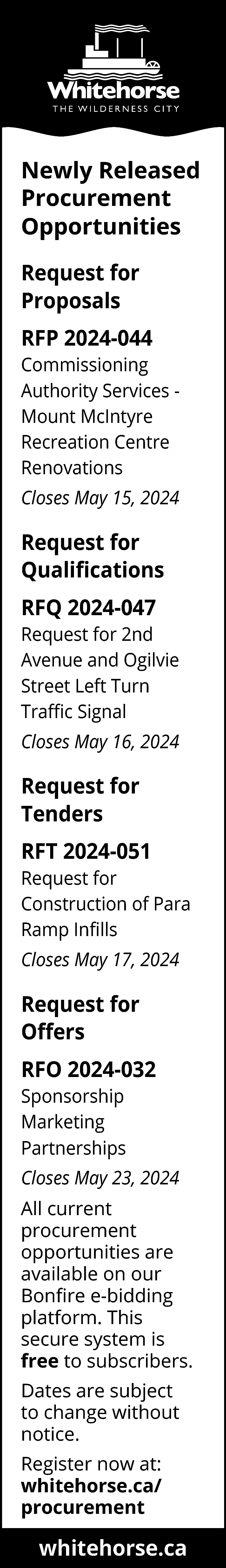 Newly Released <br>Procurement <br>Opportunities <br>Request  Newly Released  Procurement  Opportunities  Request for  Proposals  RFP 2024-044  Commissioning  Authority Services Mount McIntyre  Recreation Centre  Renovations  Closes May 15, 2024    Request for  Qualifications  RFQ 2024-047  Request for 2nd  Avenue and Ogilvie  Street Left Turn  Traffic Signal  Closes May 16, 2024    Request for  Tenders  RFT 2024-051  Request for  Construction of Para  Ramp Infills  Closes May 17, 2024    Request for  Offers  RFO 2024-032  Sponsorship  Marketing  Partnerships  Closes May 23, 2024  All current  procurement  opportunities are  available on our  Bonfire e-bidding  platform. This  secure system is  free to subscribers.  Dates are subject  to change without  notice.  Register now at:  whitehorse.ca/  procurement    whitehorse.ca    