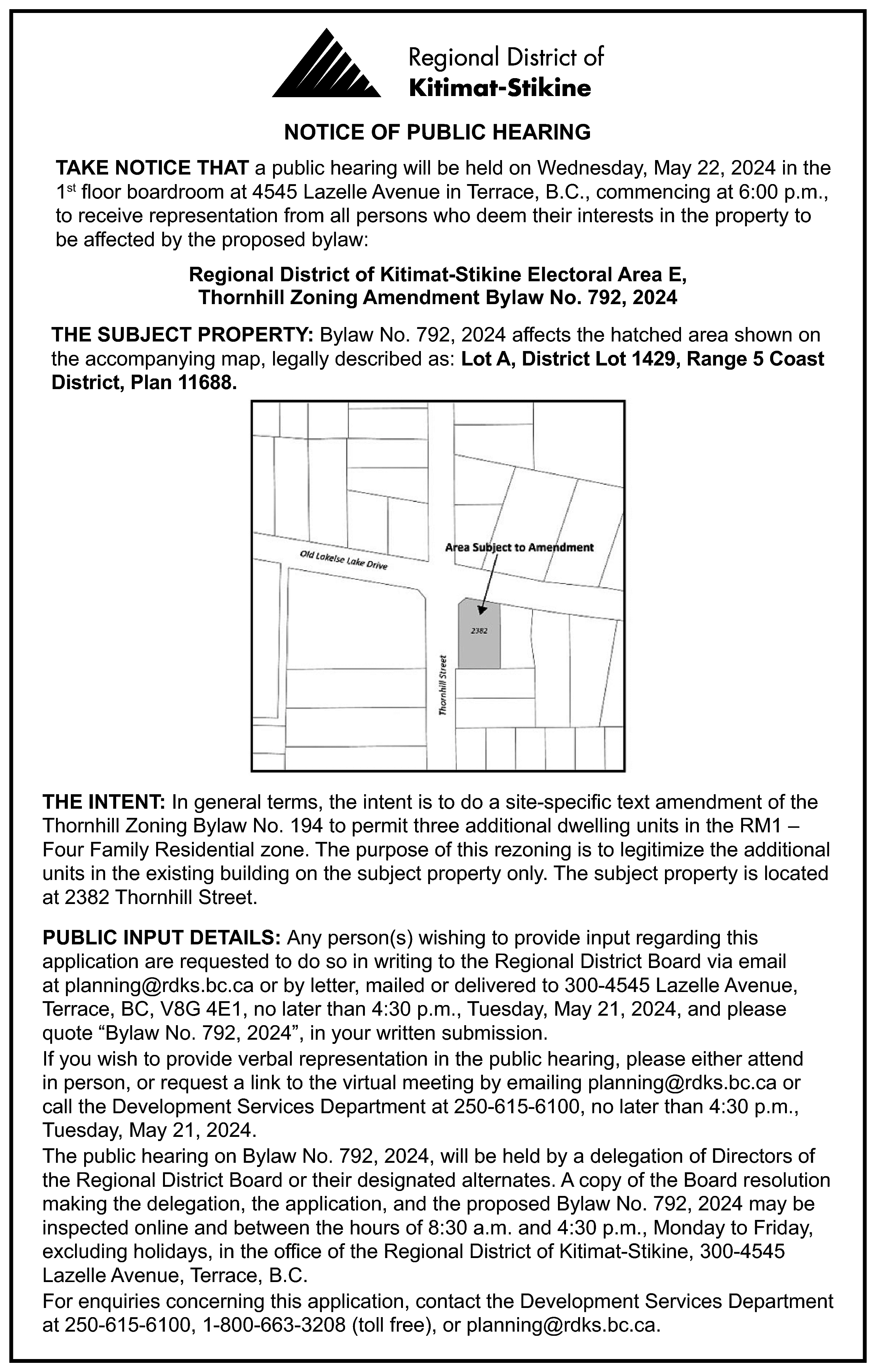NOTICE OF PUBLIC HEARING <br>TAKE  NOTICE OF PUBLIC HEARING  TAKE NOTICE THAT a public hearing will be held on Wednesday, May 22, 2024 in the  1st floor boardroom at 4545 Lazelle Avenue in Terrace, B.C., commencing at 6:00 p.m.,  to receive representation from all persons who deem their interests in the property to  be affected by the proposed bylaw:  Regional District of Kitimat-Stikine Electoral Area E,  Thornhill Zoning Amendment Bylaw No. 792, 2024  THE SUBJECT PROPERTY: Bylaw No. 792, 2024 affects the hatched area shown on  the accompanying map, legally described as: Lot A, District Lot 1429, Range 5 Coast  District, Plan 11688.    THE INTENT: In general terms, the intent is to do a site-specific text amendment of the  Thornhill Zoning Bylaw No. 194 to permit three additional dwelling units in the RM1 –  Four Family Residential zone. The purpose of this rezoning is to legitimize the additional  units in the existing building on the subject property only. The subject property is located  at 2382 Thornhill Street.  PUBLIC INPUT DETAILS: Any person(s) wishing to provide input regarding this  application are requested to do so in writing to the Regional District Board via email  at planning@rdks.bc.ca or by letter, mailed or delivered to 300-4545 Lazelle Avenue,  Terrace, BC, V8G 4E1, no later than 4:30 p.m., Tuesday, May 21, 2024, and please  quote “Bylaw No. 792, 2024”, in your written submission.  If you wish to provide verbal representation in the public hearing, please either attend  in person, or request a link to the virtual meeting by emailing planning@rdks.bc.ca or  call the Development Services Department at 250-615-6100, no later than 4:30 p.m.,  Tuesday, May 21, 2024.  The public hearing on Bylaw No. 792, 2024, will be held by a delegation of Directors of  the Regional District Board or their designated alternates. A copy of the Board resolution  making the delegation, the application, and the proposed Bylaw No. 792, 2024 may be  inspected online and between the hours of 8:30 a.m. and 4:30 p.m., Monday to Friday,  excluding holidays, in the office of the Regional District of Kitimat-Stikine, 300-4545  Lazelle Avenue, Terrace, B.C.  For enquiries concerning this application, contact the Development Services Department  at 250-615-6100, 1-800-663-3208 (toll free), or planning@rdks.bc.ca.    
