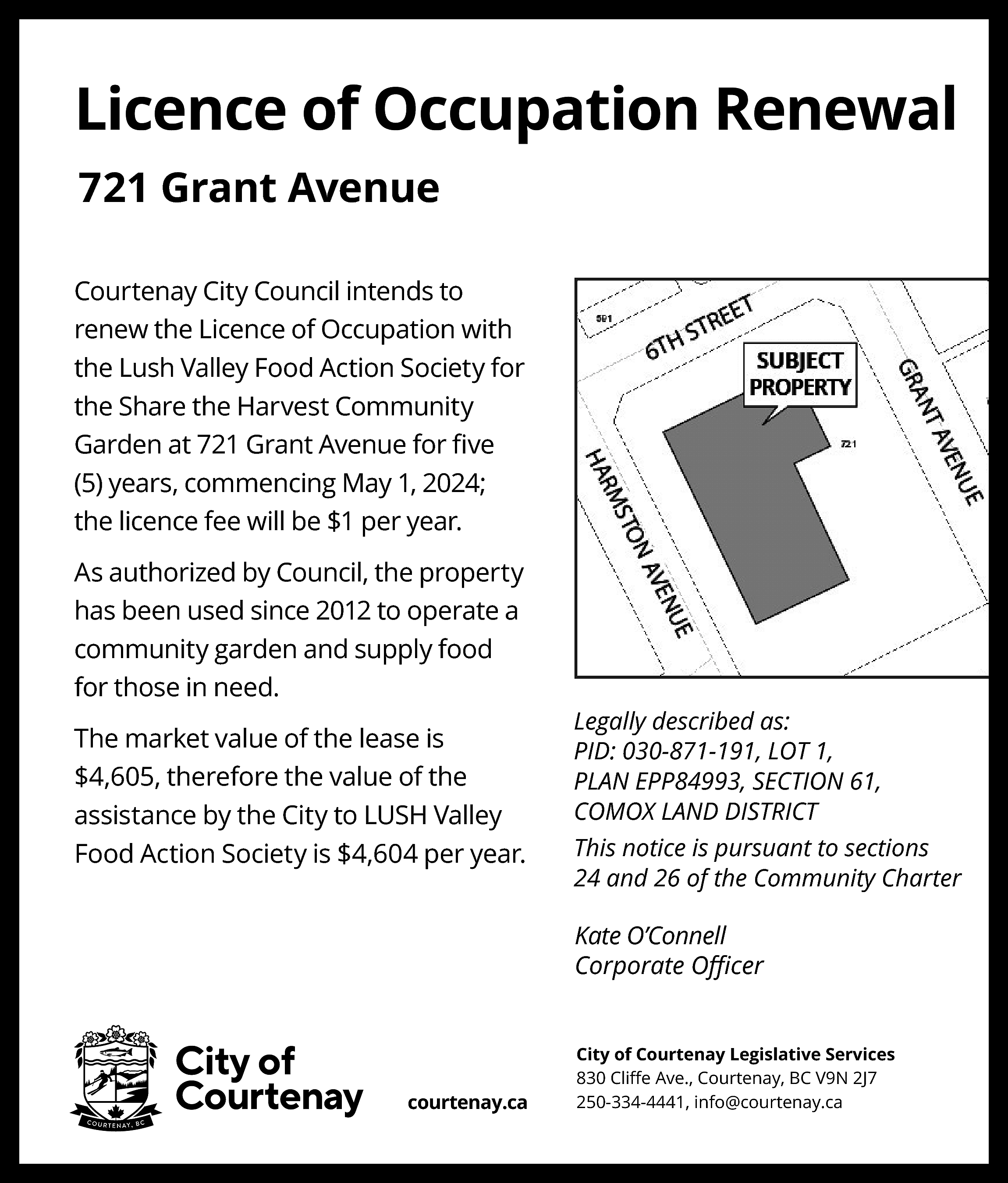 Licence of Occupation Renewal <br>721  Licence of Occupation Renewal  721 Grant Avenue  Courtenay City Council intends to  renew the Licence of Occupation with  the Lush Valley Food Action Society for  the Share the Harvest Community  Garden at 721 Grant Avenue for ﬁve  (5) years, commencing May 1, 2024;  the licence fee will be $1 per year.    Map coming    As authorized by Council, the property  has been used since 2012 to operate a  community garden and supply food  for those in need.  The market value of the lease is  $4,605, therefore the value of the  assistance by the City to LUSH Valley  Food Action Society is $4,604 per year.    Legally described as:  PID: 030-871-191, LOT 1,  PLAN EPP84993, SECTION 61,  COMOX LAND DISTRICT  This notice is pursuant to sections  24 and 26 of the Community Charter    Kate O’Connell  Corporate Oﬃcer    courtenay.ca    City of Courtenay Legislative Services  830 Cliﬀe Ave., Courtenay, BC V9N 2J7  250-334-4441, info@courtenay.ca    