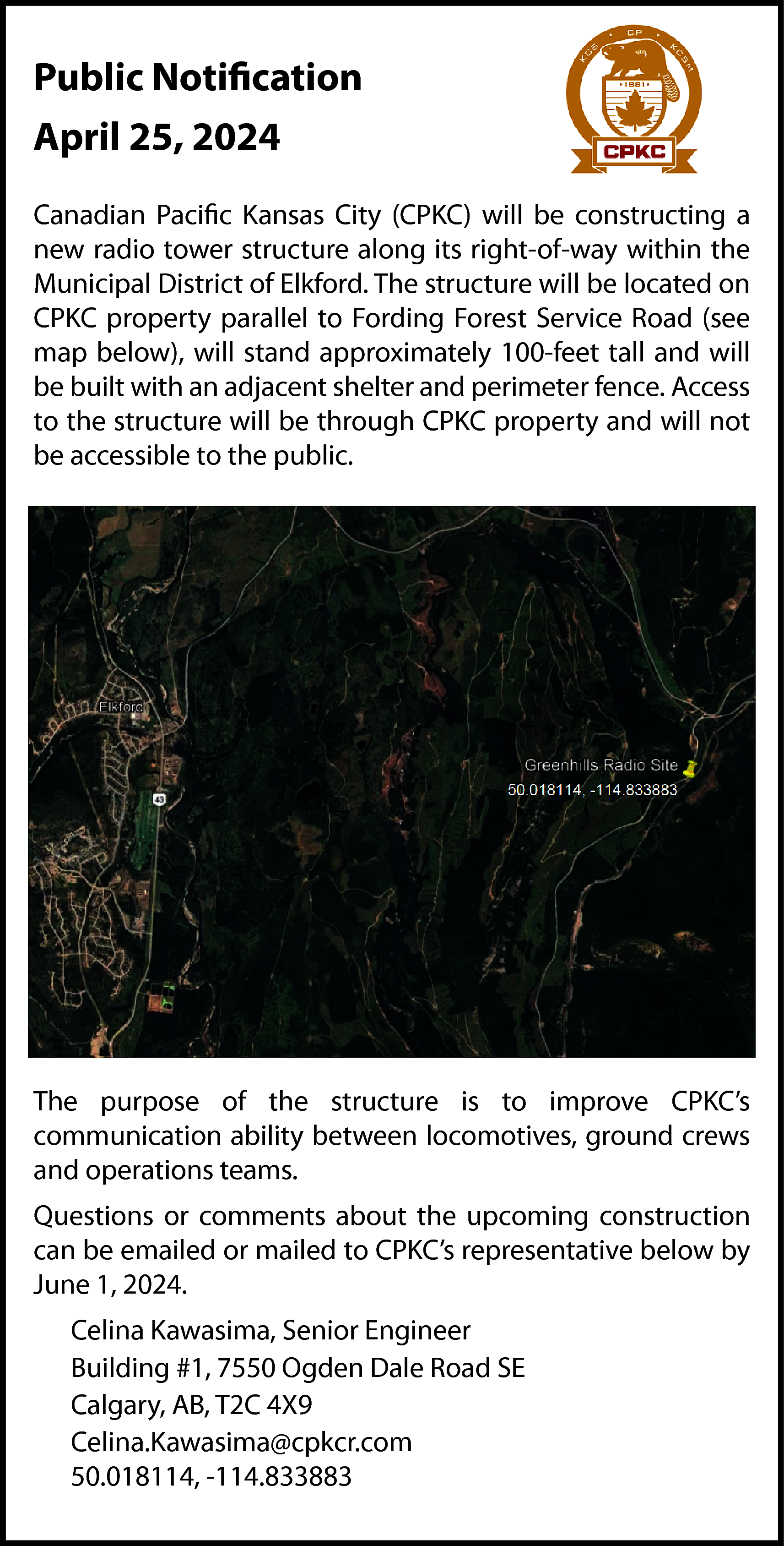 Public Notification <br>April 25, 2024  Public Notification  April 25, 2024  Canadian Pacific Kansas City (CPKC) will be constructing a  new radio tower structure along its right-of-way within the  Municipal District of Elkford. The structure will be located on  CPKC property parallel to Fording Forest Service Road (see  map below), will stand approximately 100-feet tall and will  be built with an adjacent shelter and perimeter fence. Access  to the structure will be through CPKC property and will not  be accessible to the public.    The purpose of the structure is to improve CPKC’s  communication ability between locomotives, ground crews  and operations teams.  Questions or comments about the upcoming construction  can be emailed or mailed to CPKC’s representative below by  June 1, 2024.  Celina Kawasima, Senior Engineer  Building #1, 7550 Ogden Dale Road SE  Calgary, AB, T2C 4X9  Celina.Kawasima@cpkcr.com  50.018114, -114.833883    