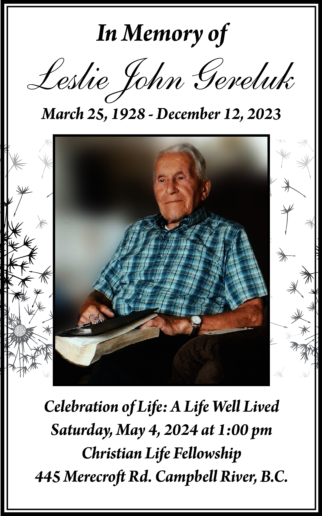 In Memory of <br> <br>Leslie  In Memory of    Leslie John Gereluk  March 25, 1928 - December 12, 2023    Celebration of Life: A Life Well Lived  Saturday, May 4, 2024 at 1:00 pm  Christian Life Fellowship  445 Merecroft Rd. Campbell River, B.C.    