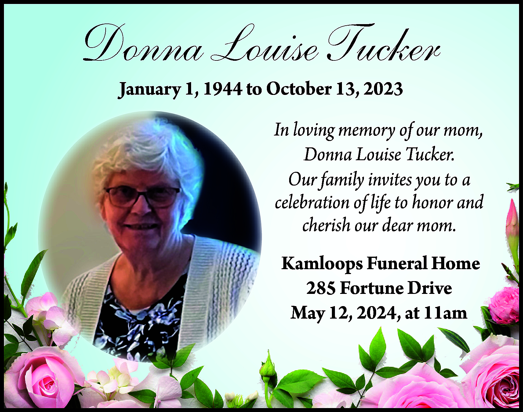 Donna Louise Tucker <br>January 1,  Donna Louise Tucker  January 1, 1944 to October 13, 2023    In loving memory of our mom,  Donna Louise Tucker.  Our family invites you to a  celebration of life to honor and  cherish our dear mom.  Kamloops Funeral Home  285 Fortune Drive  May 12, 2024, at 11am    