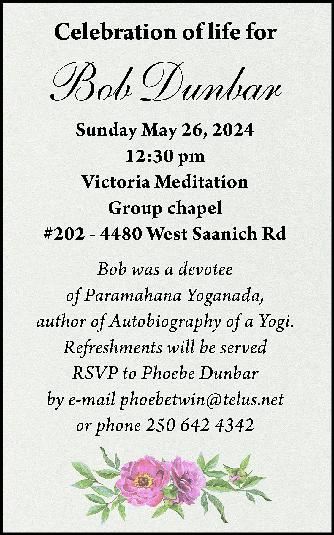 Celebration of life for <br>  Celebration of life for    Bob Dunbar    Sunday May 26, 2024  12:30 pm  Victoria Meditation  Group chapel  #202 - 4480 West Saanich Rd  Bob was a devotee  of Paramahana Yoganada,  author of Autobiography of a Yogi.  Refreshments will be served  RSVP to Phoebe Dunbar  by e-mail phoebetwin@telus.net  or phone 250 642 4342    
