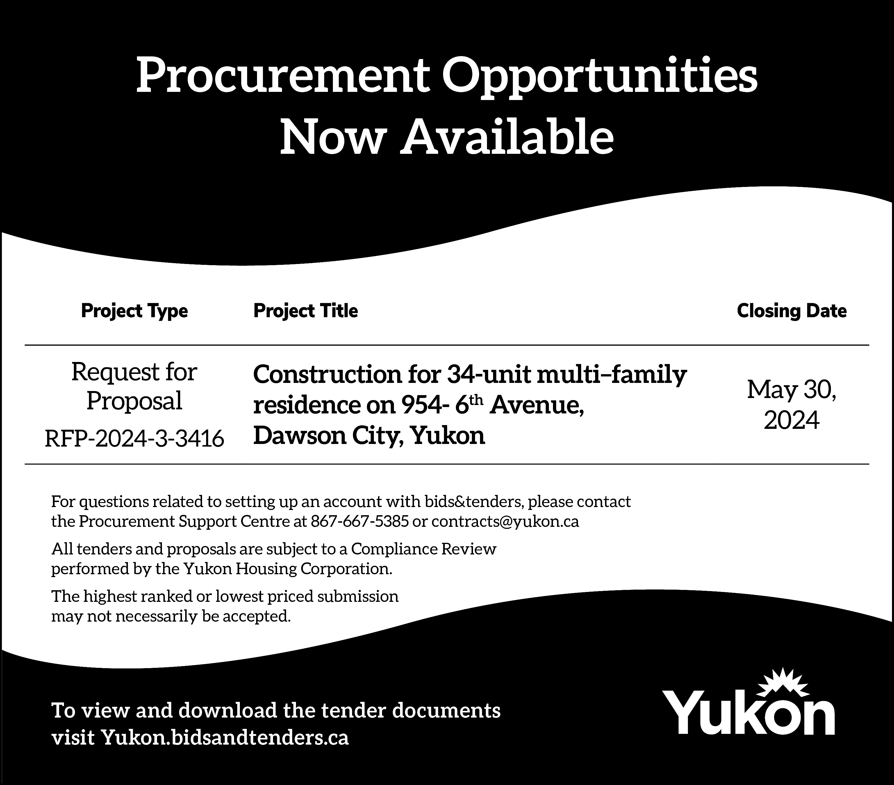Procurement Opportunities <br>Now Available <br>  Procurement Opportunities  Now Available    Project Type    Request for  Proposal  RFP-2024-3-3416    Project Title    Construction for 34-unit multi–family  residence on 954- 6th Avenue,  Dawson City, Yukon    For questions related to setting up an account with bids&tenders, please contact  the Procurement Support Centre at 867-667-5385 or contracts@yukon.ca  All tenders and proposals are subject to a Compliance Review  performed by the Yukon Housing Corporation.  The highest ranked or lowest priced submission  may not necessarily be accepted.    To view and download the tender documents  visit Yukon.bidsandtenders.ca    Closing Date    May 30,  2024    