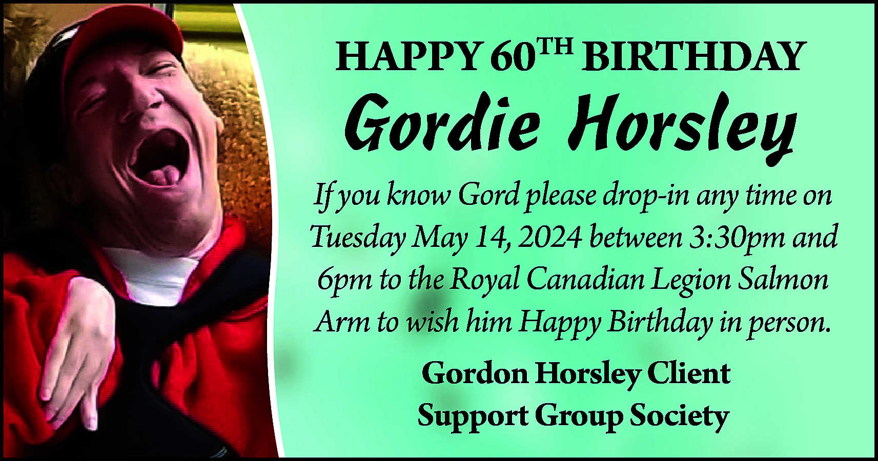 HAPPY 60TH BIRTHDAY <br> <br>Gordie  HAPPY 60TH BIRTHDAY    Gordie Horsley    If you know Gord please drop-in any time on  Tuesday May 14, 2024 between 3:30pm and  6pm to the Royal Canadian Legion Salmon  Arm to wish him Happy Birthday in person.  Gordon Horsley Client  Support Group Society    