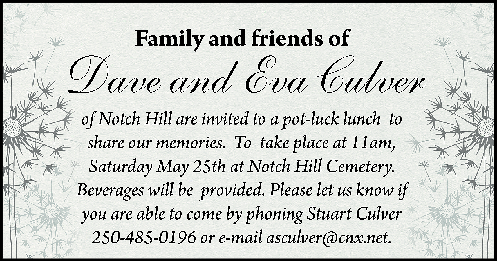 Family and friends of <br>  Family and friends of    Dave and Eva Culver  of Notch Hill are invited to a pot-luck lunch to  share our memories. To take place at 11am,  Saturday May 25th at Notch Hill Cemetery.  Beverages will be provided. Please let us know if  you are able to come by phoning Stuart Culver  250-485-0196 or e-mail asculver@cnx.net.    