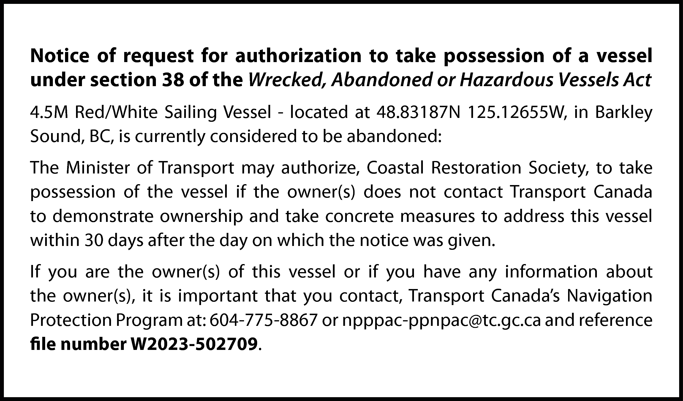 Notice of request for authorization  Notice of request for authorization to take possession of a vessel  under section 38 of the Wrecked, Abandoned or Hazardous Vessels Act  4.5M Red/White Sailing Vessel - located at 48.83187N 125.12655W, in Barkley  Sound, BC, is currently considered to be abandoned:  The Minister of Transport may authorize, Coastal Restoration Society, to take  possession of the vessel if the owner(s) does not contact Transport Canada  to demonstrate ownership and take concrete measures to address this vessel  within 30 days after the day on which the notice was given.  If you are the owner(s) of this vessel or if you have any information about  the owner(s), it is important that you contact, Transport Canada’s Navigation  Protection Program at: 604-775-8867 or npppac-ppnpac@tc.gc.ca and reference  file number W2023-502709.    