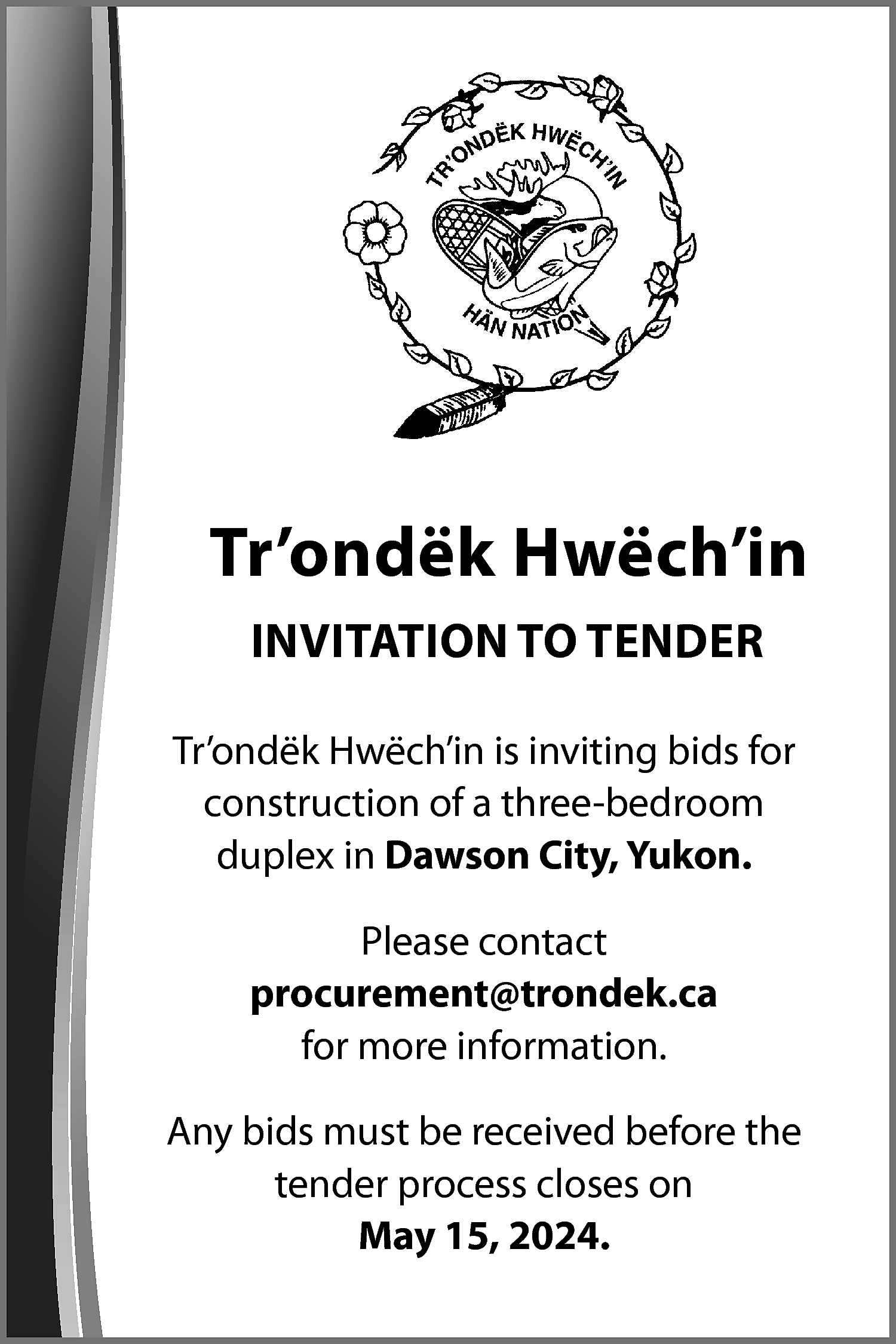 Tr’ondëk Hwëch’in <br>INVITATION TO TENDER  Tr’ondëk Hwëch’in  INVITATION TO TENDER  Tr’ondëk Hwëch’in is inviting bids for  construction of a three-bedroom  duplex in Dawson City, Yukon.  Please contact  procurement@trondek.ca  for more information.  Any bids must be received before the  tender process closes on  May 15, 2024.    