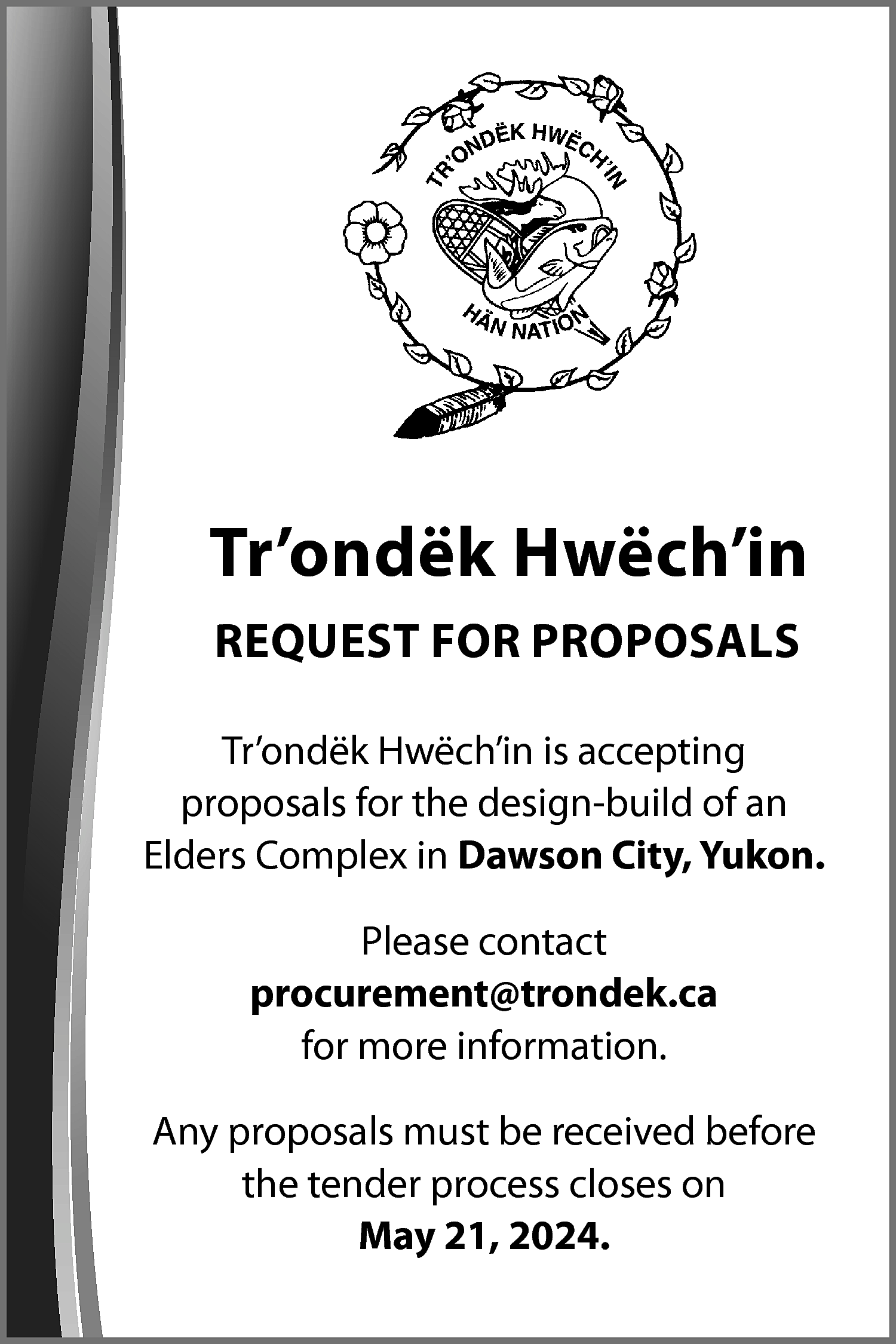 Tr’ondëk Hwëch’in <br>REQUEST FOR PROPOSALS  Tr’ondëk Hwëch’in  REQUEST FOR PROPOSALS  Tr’ondëk Hwëch’in is accepting  proposals for the design-build of an  Elders Complex in Dawson City, Yukon.  Please contact  procurement@trondek.ca  for more information.  Any proposals must be received before  the tender process closes on  May 21, 2024.    