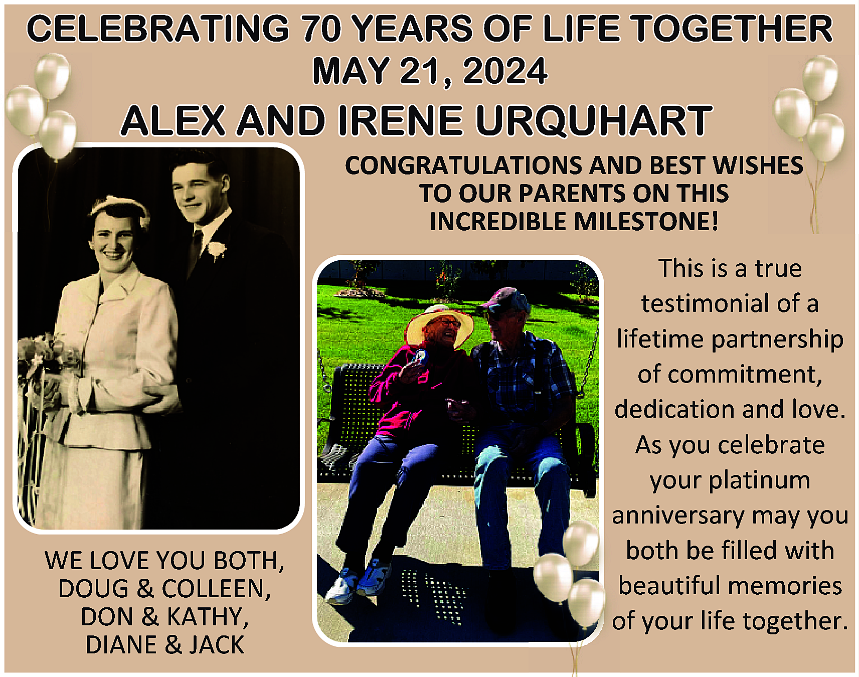 CELEBRATING 70 YEARS OF LIFE  CELEBRATING 70 YEARS OF LIFE TOGETHER  MAY 21, 2024    ALEX AND IRENE URQUHART    CONGRATULATIONS AND BEST WISHES  TO OUR PARENTS ON THIS  INCREDIBLE MILESTONE!    WE LOVE YOU BOTH,  DOUG & COLLEEN,  DON & KATHY,  DIANE & JACK    This is a true  testimonial of a  lifetime partnership  of commitment,  dedication and love.  As you celebrate  your platinum  anniversary may you  both be filled with  beautiful memories  of your life together.    