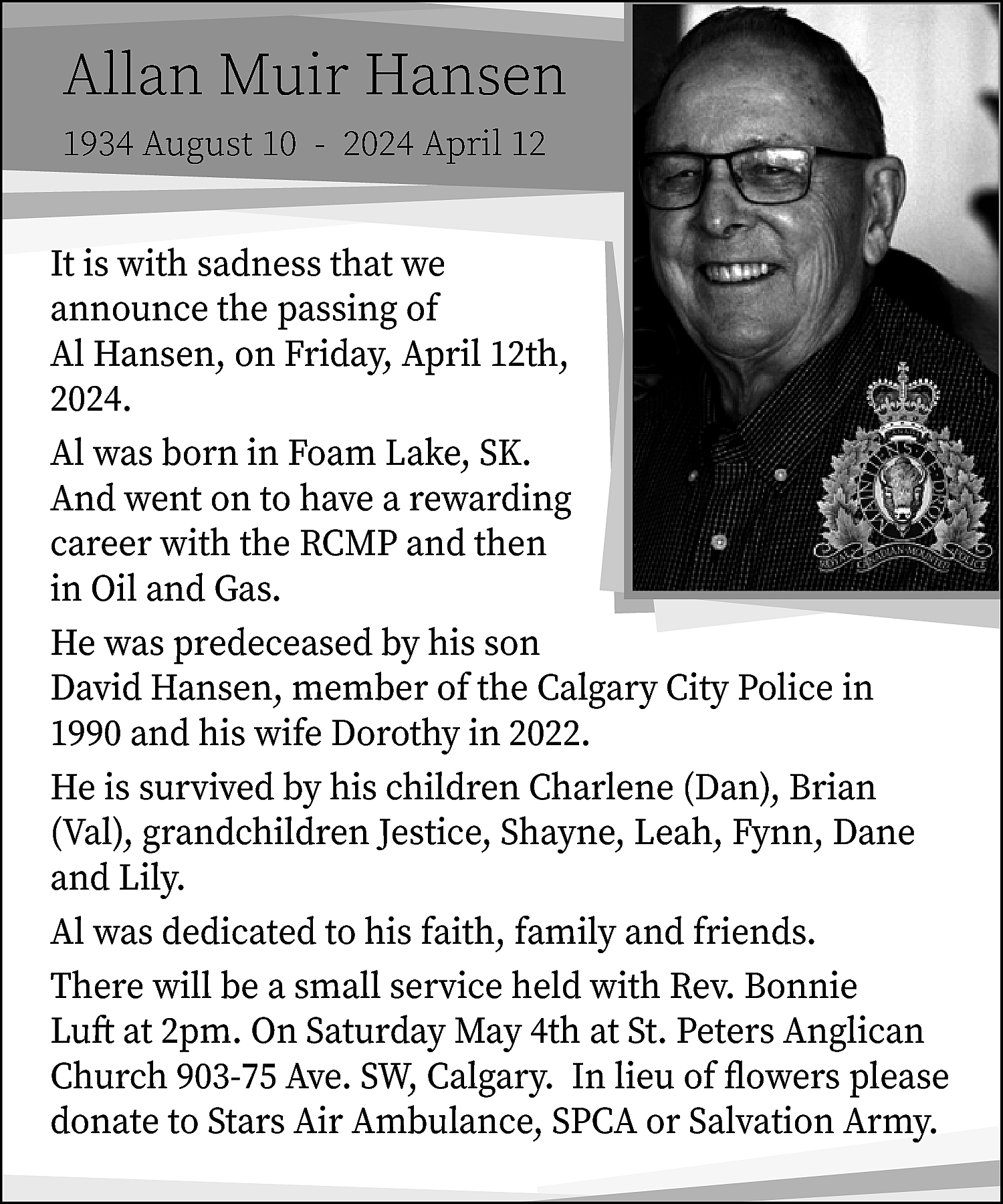 Allan Muir Hansen <br>1934 August  Allan Muir Hansen  1934 August 10 - 2024 April 12    It is with sadness that we  announce the passing of  Al Hansen, on Friday, April 12th,  2024.  Al was born in Foam Lake, SK.  And went on to have a rewarding  career with the RCMP and then  in Oil and Gas.  He was predeceased by his son  David Hansen, member of the Calgary City Police in  1990 and his wife Dorothy in 2022.  He is survived by his children Charlene (Dan), Brian  (Val), grandchildren Jestice, Shayne, Leah, Fynn, Dane  and Lily.  Al was dedicated to his faith, family and friends.  There will be a small service held with Rev. Bonnie  Luft at 2pm. On Saturday May 4th at St. Peters Anglican  Church 903-75 Ave. SW, Calgary. In lieu of flowers please  donate to Stars Air Ambulance, SPCA or Salvation Army.    
