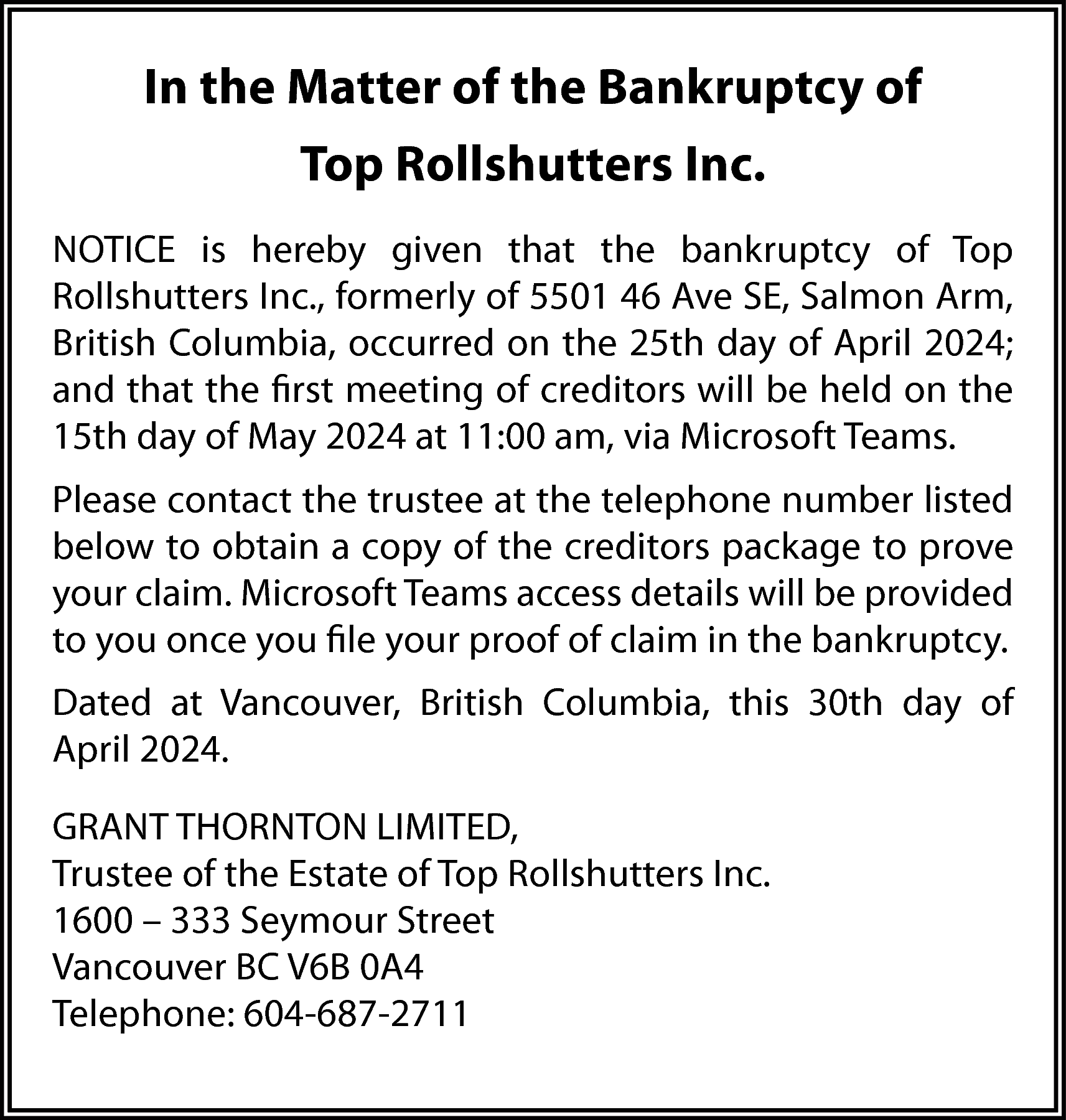 In the Matter of the  In the Matter of the Bankruptcy of  Top Rollshutters Inc.  NOTICE is hereby given that the bankruptcy of Top  Rollshutters Inc., formerly of 5501 46 Ave SE, Salmon Arm,  British Columbia, occurred on the 25th day of April 2024;  and that the first meeting of creditors will be held on the  15th day of May 2024 at 11:00 am, via Microsoft Teams.  Please contact the trustee at the telephone number listed  below to obtain a copy of the creditors package to prove  your claim. Microsoft Teams access details will be provided  to you once you file your proof of claim in the bankruptcy.  Dated at Vancouver, British Columbia, this 30th day of  April 2024.  GRANT THORNTON LIMITED,  Trustee of the Estate of Top Rollshutters Inc.  1600 – 333 Seymour Street  Vancouver BC V6B 0A4  Telephone: 604-687-2711    