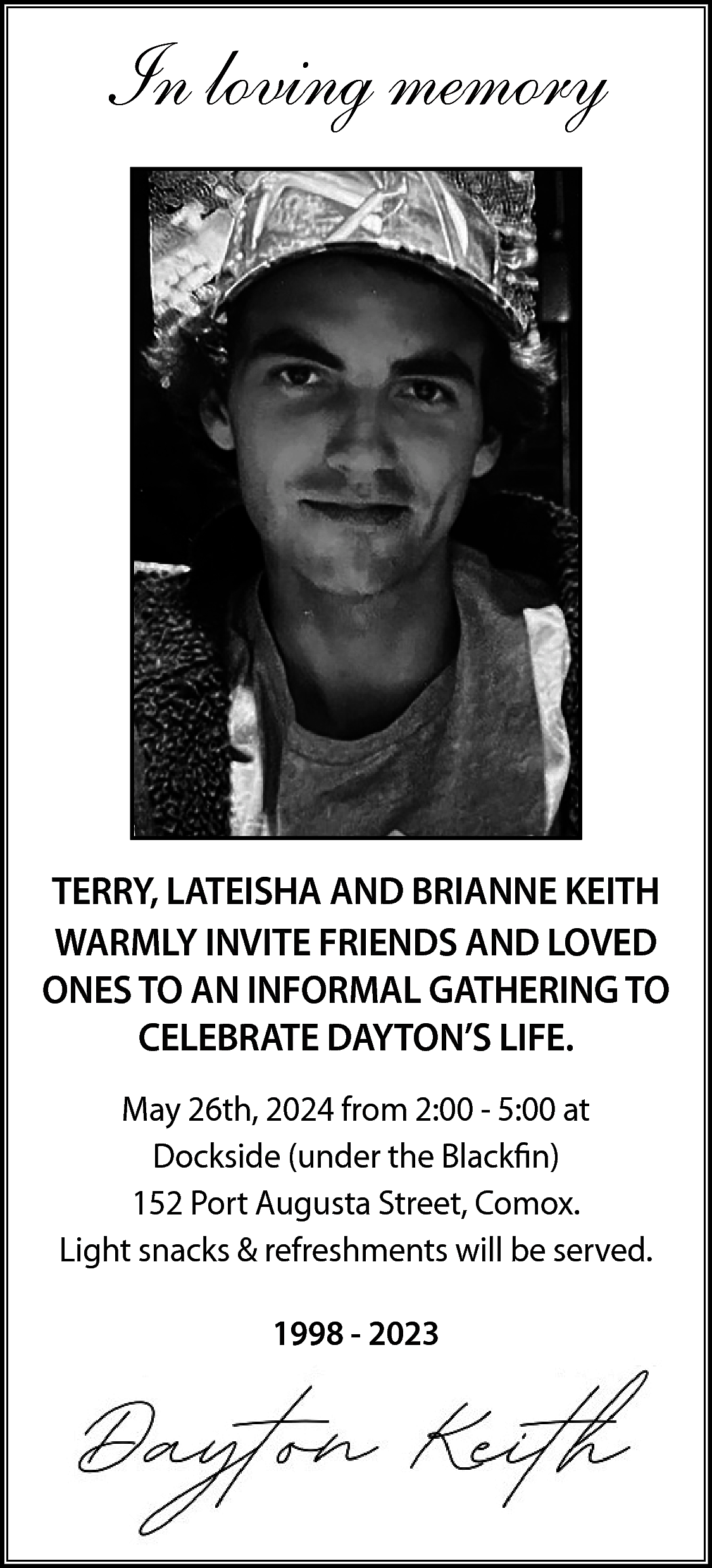In loving memory <br> <br>TERRY,  In loving memory    TERRY, LATEISHA AND BRIANNE KEITH  WARMLY INVITE FRIENDS AND LOVED  ONES TO AN INFORMAL GATHERING TO  CELEBRATE DAYTON’S LIFE.  May 26th, 2024 from 2:00 - 5:00 at  Dockside (under the Blackfin)  152 Port Augusta Street, Comox.  Light snacks & refreshments will be served.  1998 - 2023    