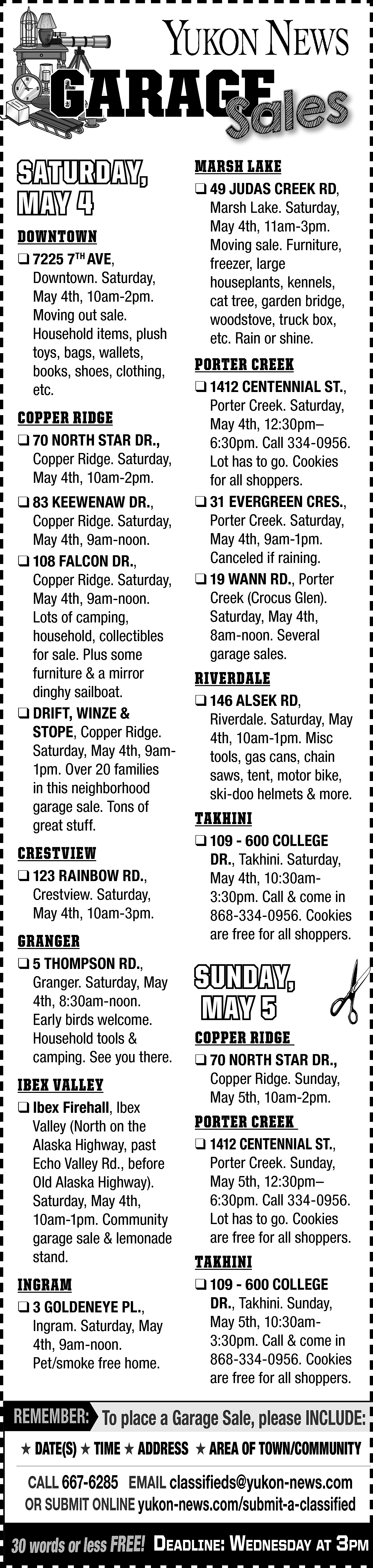 GARAGE <br>GE <br>Sales <br> <br>SATURDAY,  GARAGE  GE  Sales    SATURDAY,  MAY 4  DOWNTOWN    ❑ 7225 7TH AVE,  Downtown. Saturday,  May 4th, 10am-2pm.  Moving out sale.  Household items, plush  toys, bags, wallets,  books, shoes, clothing,  etc.    COPPER RIDGE  ❑ 70 NORTH STAR DR.,  Copper Ridge. Saturday,  May 4th, 10am-2pm.  ❑ 83 KEEWENAW DR.,  Copper Ridge. Saturday,  May 4th, 9am-noon.  ❑ 108 FALCON DR.,  Copper Ridge. Saturday,  May 4th, 9am-noon.  Lots of camping,  household, collectibles  for sale. Plus some  furniture & a mirror  dinghy sailboat.  ❑ DRIFT, WINZE &  STOPE, Copper Ridge.  Saturday, May 4th, 9am1pm. Over 20 families  in this neighborhood  garage sale. Tons of  great stuff.    CRESTVIEW  ❑ 123 RAINBOW RD.,  Crestview. Saturday,  May 4th, 10am-3pm.    GRANGER  ❑ 5 THOMPSON RD.,  Granger. Saturday, May  4th, 8:30am-noon.  Early birds welcome.  Household tools &  camping. See you there.    IBEX VALLEY  ❑ Ibex Firehall, Ibex  Valley (North on the  Alaska Highway, past  Echo Valley Rd., before  Old Alaska Highway).  Saturday, May 4th,  10am-1pm. Community  garage sale & lemonade  stand.    INGRAM  ❑ 3 GOLDENEYE PL.,  Ingram. Saturday, May  4th, 9am-noon.  Pet/smoke free home.    MARSH LAKE    ❑ 49 JUDAS CREEK RD,  Marsh Lake. Saturday,  May 4th, 11am-3pm.  Moving sale. Furniture,  freezer, large  houseplants, kennels,  cat tree, garden bridge,  woodstove, truck box,  etc. Rain or shine.    PORTER CREEK  ❑ 1412 CENTENNIAL ST.,  Porter Creek. Saturday,  May 4th, 12:30pm–  6:30pm. Call 334-0956.  Lot has to go. Cookies  for all shoppers.  ❑ 31 EVERGREEN CRES.,  Porter Creek. Saturday,  May 4th, 9am-1pm.  Canceled if raining.  ❑ 19 WANN RD., Porter  Creek (Crocus Glen).  Saturday, May 4th,  8am-noon. Several  garage sales.    RIVERDALE  ❑ 146 ALSEK RD,  Riverdale. Saturday, May  4th, 10am-1pm. Misc  tools, gas cans, chain  saws, tent, motor bike,  ski-doo helmets & more.    TAKHINI  ❑ 109 - 600 COLLEGE  DR., Takhini. Saturday,  May 4th, 10:30am3:30pm. Call & come in  868-334-0956. Cookies  are free for all shoppers.    SUNDAY,  MAY 5  COPPER RIDGE    ❑ 70 NORTH STAR DR.,  Copper Ridge. Sunday,  May 5th, 10am-2pm.    PORTER CREEK  ❑ 1412 CENTENNIAL ST.,  Porter Creek. Sunday,  May 5th, 12:30pm–  6:30pm. Call 334-0956.  Lot has to go. Cookies  are free for all shoppers.    TAKHINI  ❑ 109 - 600 COLLEGE  DR., Takhini. Sunday,  May 5th, 10:30am3:30pm. Call & come in  868-334-0956. Cookies  are free for all shoppers.    REMEMBER: To place a Garage Sale, please INCLUDE:  ★ DATE(S) ★ TIME ★ ADDRESS ★ AREA OF TOWN/COMMUNITY    CALL 667-6285 EMAIL classifieds@yukon-news.com  OR SUBMIT ONLINE yukon-news.com/submit-a-classified    30 words or less FREE! DeaDline: WeDnesDay at 3pm    