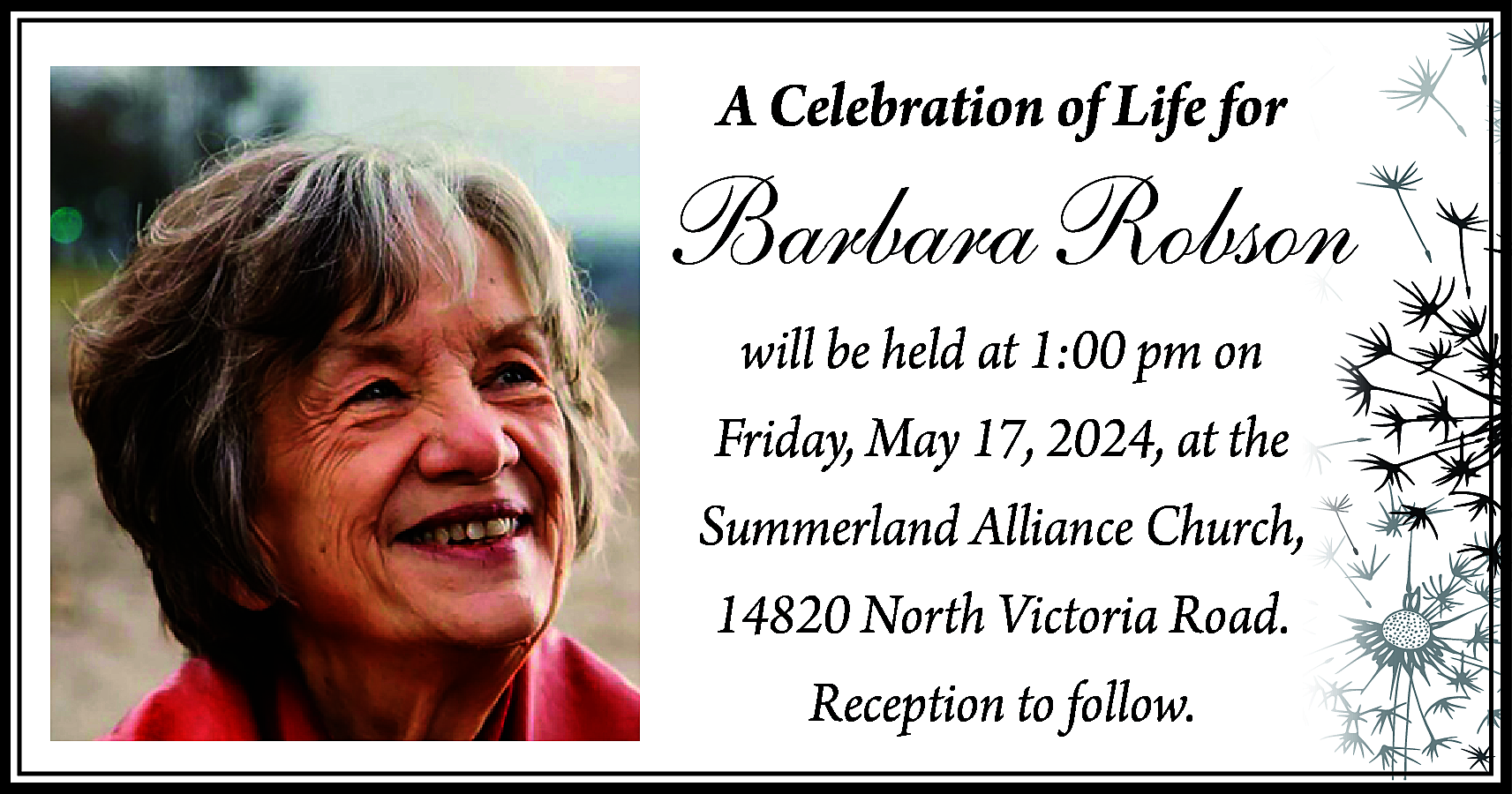A Celebration of Life for  A Celebration of Life for    Barbara Robson  will be held at 1:00 pm on  Friday, May 17, 2024, at the  Summerland Alliance Church,  14820 North Victoria Road.  Reception to follow.    