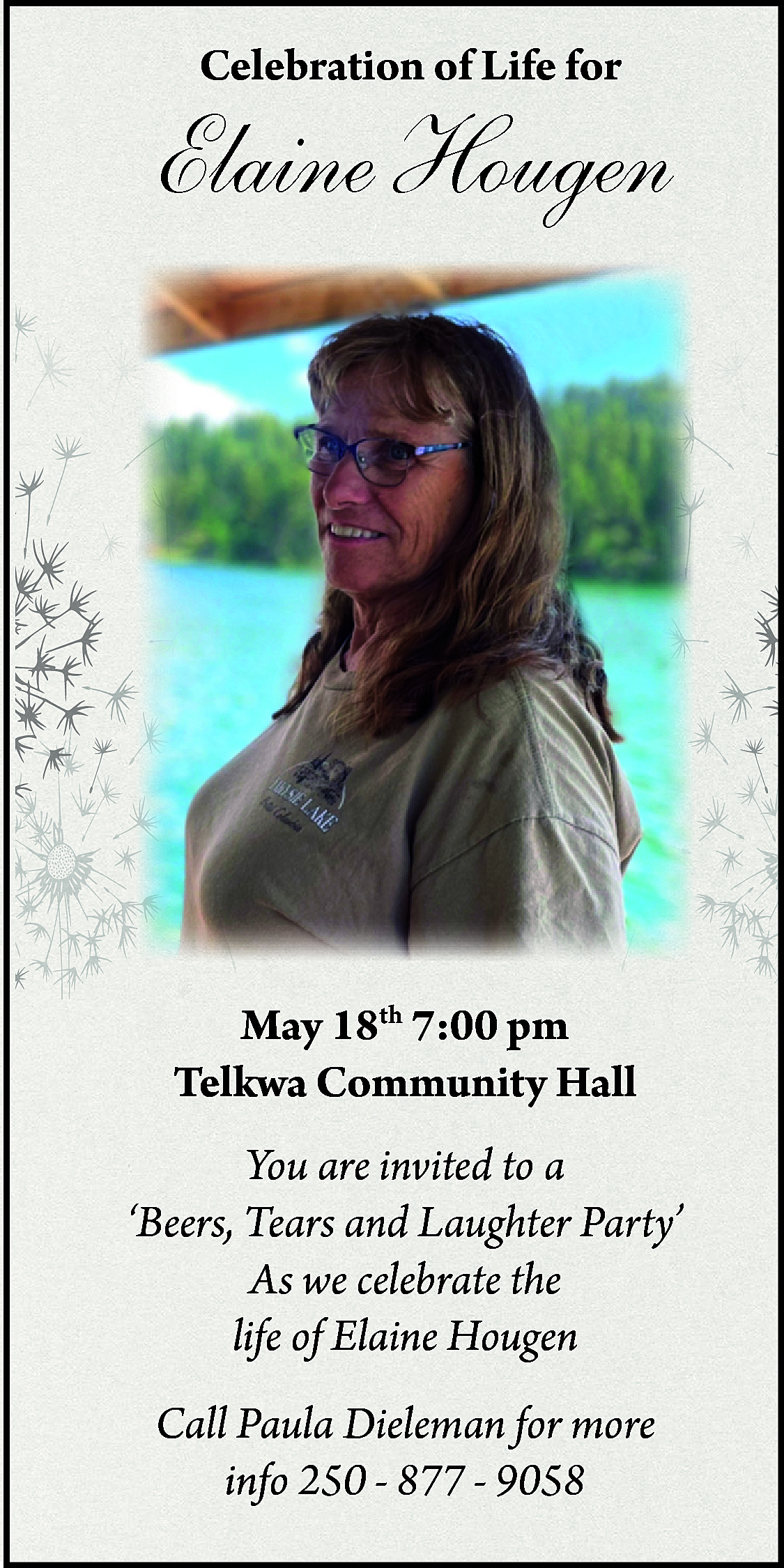 Celebration of Life for <br>  Celebration of Life for    Elaine Hougen    May 18th 7:00 pm  Telkwa Community Hall  You are invited to a  ‘Beers, Tears and Laughter Party’  As we celebrate the  life of Elaine Hougen  Call Paula Dieleman for more  info 250 - 877 - 9058    