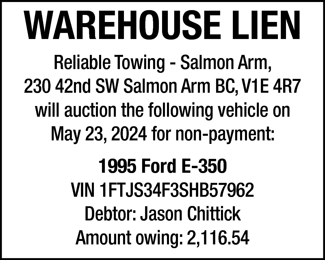 WAREHOUSE LIEN <br>Reliable Towing -  WAREHOUSE LIEN  Reliable Towing - Salmon Arm,  230 42nd SW Salmon Arm BC, V1E 4R7  will auction the following vehicle on  May 23, 2024 for non-payment:  1995 Ford E-350  VIN 1FTJS34F3SHB57962  Debtor: Jason Chittick  Amount owing: 2,116.54    